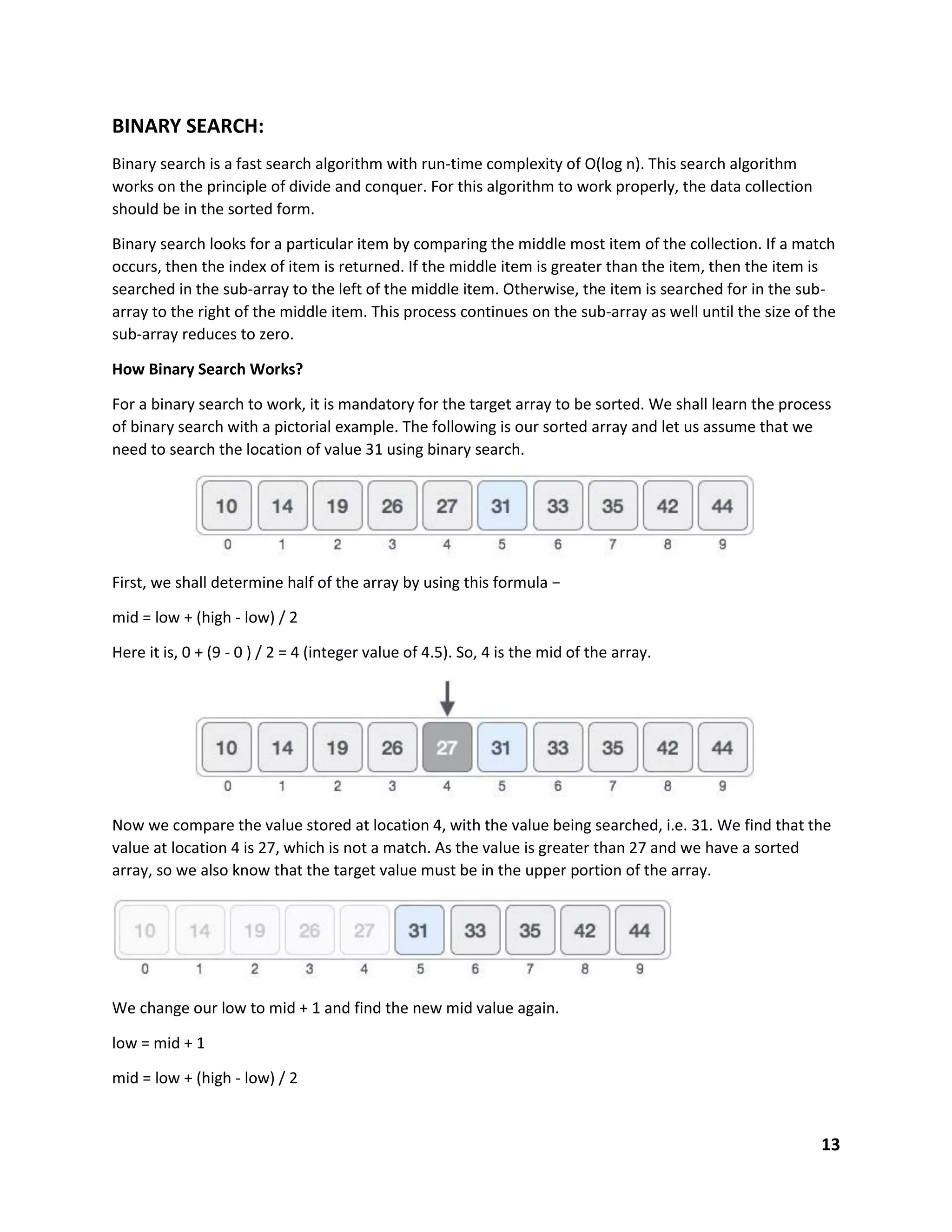 13
BINARY SEARCH:
Binary search is a fast search algorithm with run-time complexity of Ο(log n). This search algorithm
works on the principle of divide and conquer. For this algorithm to work properly, the data collection
should be in the sorted form.
Binary search looks for a particular item by comparing the middle most item of the collection. If a match
occurs, then the index of item is returned. If the middle item is greater than the item, then the item is
searched in the sub-array to the left of the middle item. Otherwise, the item is searched for in the sub-
array to the right of the middle item. This process continues on the sub-array as well until the size of the
sub-array reduces to zero.
How Binary Search Works?
For a binary search to work, it is mandatory for the target array to be sorted. We shall learn the process
of binary search with a pictorial example. The following is our sorted array and let us assume that we
need to search the location of value 31 using binary search.
First, we shall determine half of the array by using this formula −
mid = low + (high - low) / 2
Here it is, 0 + (9 - 0 ) / 2 = 4 (integer value of 4.5). So, 4 is the mid of the array.
Now we compare the value stored at location 4, with the value being searched, i.e. 31. We find that the
value at location 4 is 27, which is not a match. As the value is greater than 27 and we have a sorted
array, so we also know that the target value must be in the upper portion of the array.
We change our low to mid + 1 and find the new mid value again.
low = mid + 1
mid = low + (high - low) / 2
 