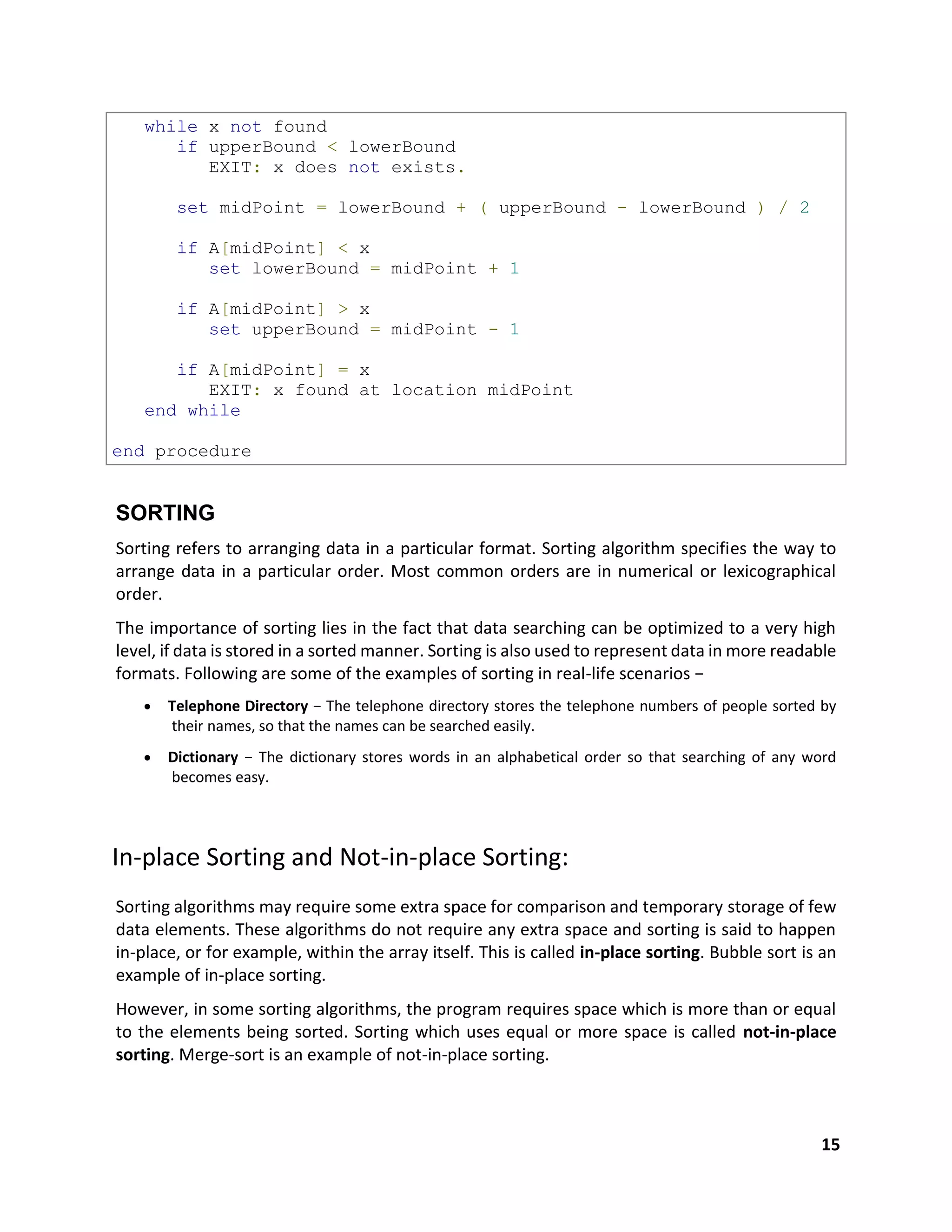 15
while x not found
if upperBound < lowerBound
EXIT: x does not exists.
set midPoint = lowerBound + ( upperBound - lowerBound ) / 2
if A[midPoint] < x
set lowerBound = midPoint + 1
if A[midPoint] > x
set upperBound = midPoint - 1
if A[midPoint] = x
EXIT: x found at location midPoint
end while
end procedure
SORTING
Sorting refers to arranging data in a particular format. Sorting algorithm specifies the way to
arrange data in a particular order. Most common orders are in numerical or lexicographical
order.
The importance of sorting lies in the fact that data searching can be optimized to a very high
level, if data is stored in a sorted manner. Sorting is also used to represent data in more readable
formats. Following are some of the examples of sorting in real-life scenarios −
 Telephone Directory − The telephone directory stores the telephone numbers of people sorted by
their names, so that the names can be searched easily.
 Dictionary − The dictionary stores words in an alphabetical order so that searching of any word
becomes easy.
In-place Sorting and Not-in-place Sorting:
Sorting algorithms may require some extra space for comparison and temporary storage of few
data elements. These algorithms do not require any extra space and sorting is said to happen
in-place, or for example, within the array itself. This is called in-place sorting. Bubble sort is an
example of in-place sorting.
However, in some sorting algorithms, the program requires space which is more than or equal
to the elements being sorted. Sorting which uses equal or more space is called not-in-place
sorting. Merge-sort is an example of not-in-place sorting.
 