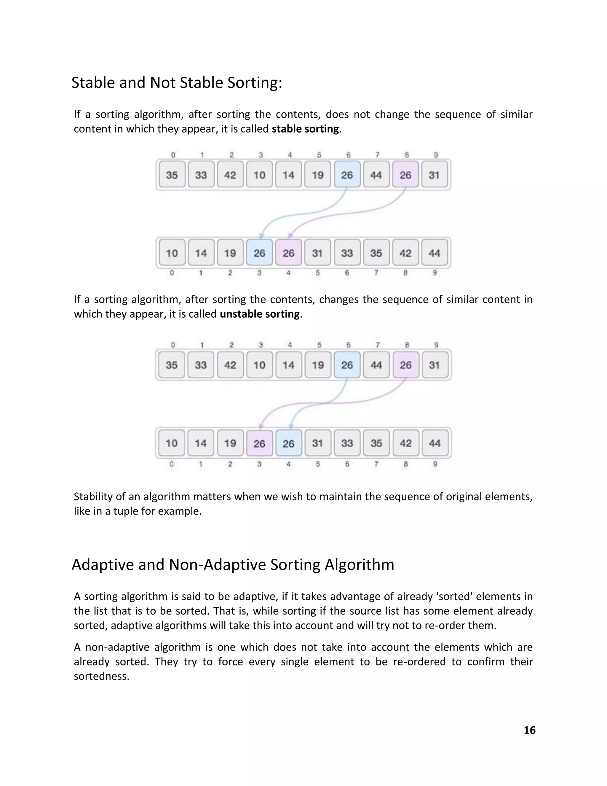 16
Stable and Not Stable Sorting:
If a sorting algorithm, after sorting the contents, does not change the sequence of similar
content in which they appear, it is called stable sorting.
If a sorting algorithm, after sorting the contents, changes the sequence of similar content in
which they appear, it is called unstable sorting.
Stability of an algorithm matters when we wish to maintain the sequence of original elements,
like in a tuple for example.
Adaptive and Non-Adaptive Sorting Algorithm
A sorting algorithm is said to be adaptive, if it takes advantage of already 'sorted' elements in
the list that is to be sorted. That is, while sorting if the source list has some element already
sorted, adaptive algorithms will take this into account and will try not to re-order them.
A non-adaptive algorithm is one which does not take into account the elements which are
already sorted. They try to force every single element to be re-ordered to confirm their
sortedness.
 