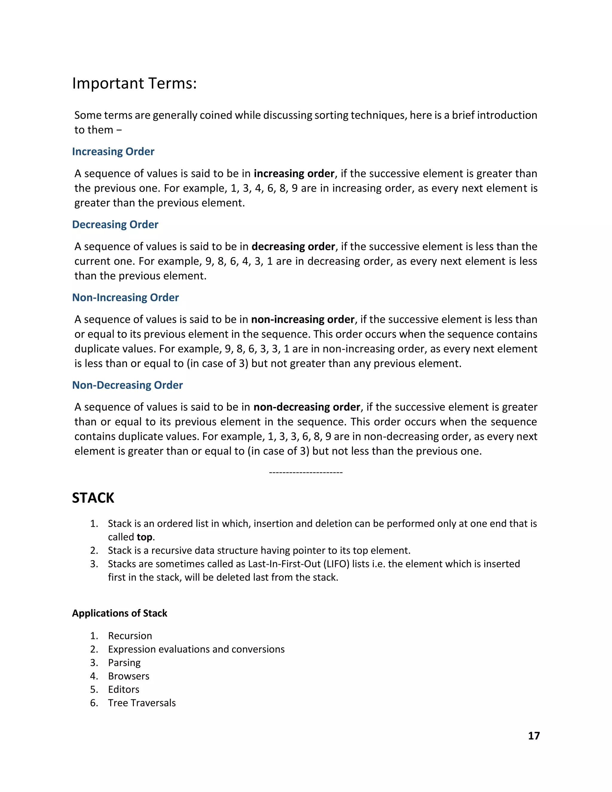 17
Important Terms:
Some terms are generally coined while discussing sorting techniques, here is a brief introduction
to them −
Increasing Order
A sequence of values is said to be in increasing order, if the successive element is greater than
the previous one. For example, 1, 3, 4, 6, 8, 9 are in increasing order, as every next element is
greater than the previous element.
Decreasing Order
A sequence of values is said to be in decreasing order, if the successive element is less than the
current one. For example, 9, 8, 6, 4, 3, 1 are in decreasing order, as every next element is less
than the previous element.
Non-Increasing Order
A sequence of values is said to be in non-increasing order, if the successive element is less than
or equal to its previous element in the sequence. This order occurs when the sequence contains
duplicate values. For example, 9, 8, 6, 3, 3, 1 are in non-increasing order, as every next element
is less than or equal to (in case of 3) but not greater than any previous element.
Non-Decreasing Order
A sequence of values is said to be in non-decreasing order, if the successive element is greater
than or equal to its previous element in the sequence. This order occurs when the sequence
contains duplicate values. For example, 1, 3, 3, 6, 8, 9 are in non-decreasing order, as every next
element is greater than or equal to (in case of 3) but not less than the previous one.
----------------------
STACK
1. Stack is an ordered list in which, insertion and deletion can be performed only at one end that is
called top.
2. Stack is a recursive data structure having pointer to its top element.
3. Stacks are sometimes called as Last-In-First-Out (LIFO) lists i.e. the element which is inserted
first in the stack, will be deleted last from the stack.
Applications of Stack
1. Recursion
2. Expression evaluations and conversions
3. Parsing
4. Browsers
5. Editors
6. Tree Traversals
 