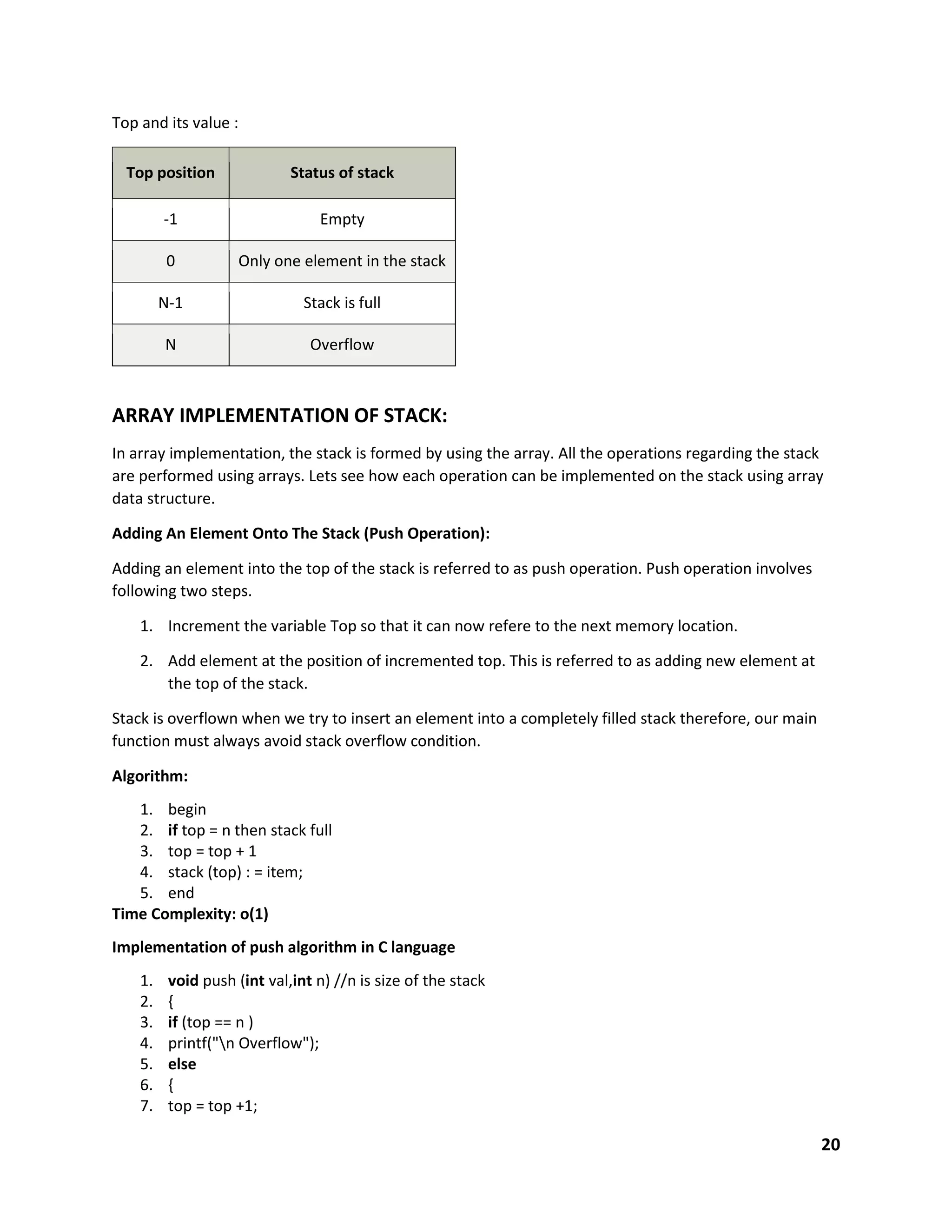 20
Top and its value :
Top position Status of stack
-1 Empty
0 Only one element in the stack
N-1 Stack is full
N Overflow
ARRAY IMPLEMENTATION OF STACK:
In array implementation, the stack is formed by using the array. All the operations regarding the stack
are performed using arrays. Lets see how each operation can be implemented on the stack using array
data structure.
Adding An Element Onto The Stack (Push Operation):
Adding an element into the top of the stack is referred to as push operation. Push operation involves
following two steps.
1. Increment the variable Top so that it can now refere to the next memory location.
2. Add element at the position of incremented top. This is referred to as adding new element at
the top of the stack.
Stack is overflown when we try to insert an element into a completely filled stack therefore, our main
function must always avoid stack overflow condition.
Algorithm:
1. begin
2. if top = n then stack full
3. top = top + 1
4. stack (top) : = item;
5. end
Time Complexity: o(1)
Implementation of push algorithm in C language
1. void push (int val,int n) //n is size of the stack
2. {
3. if (top == n )
4. printf("n Overflow");
5. else
6. {
7. top = top +1;
 