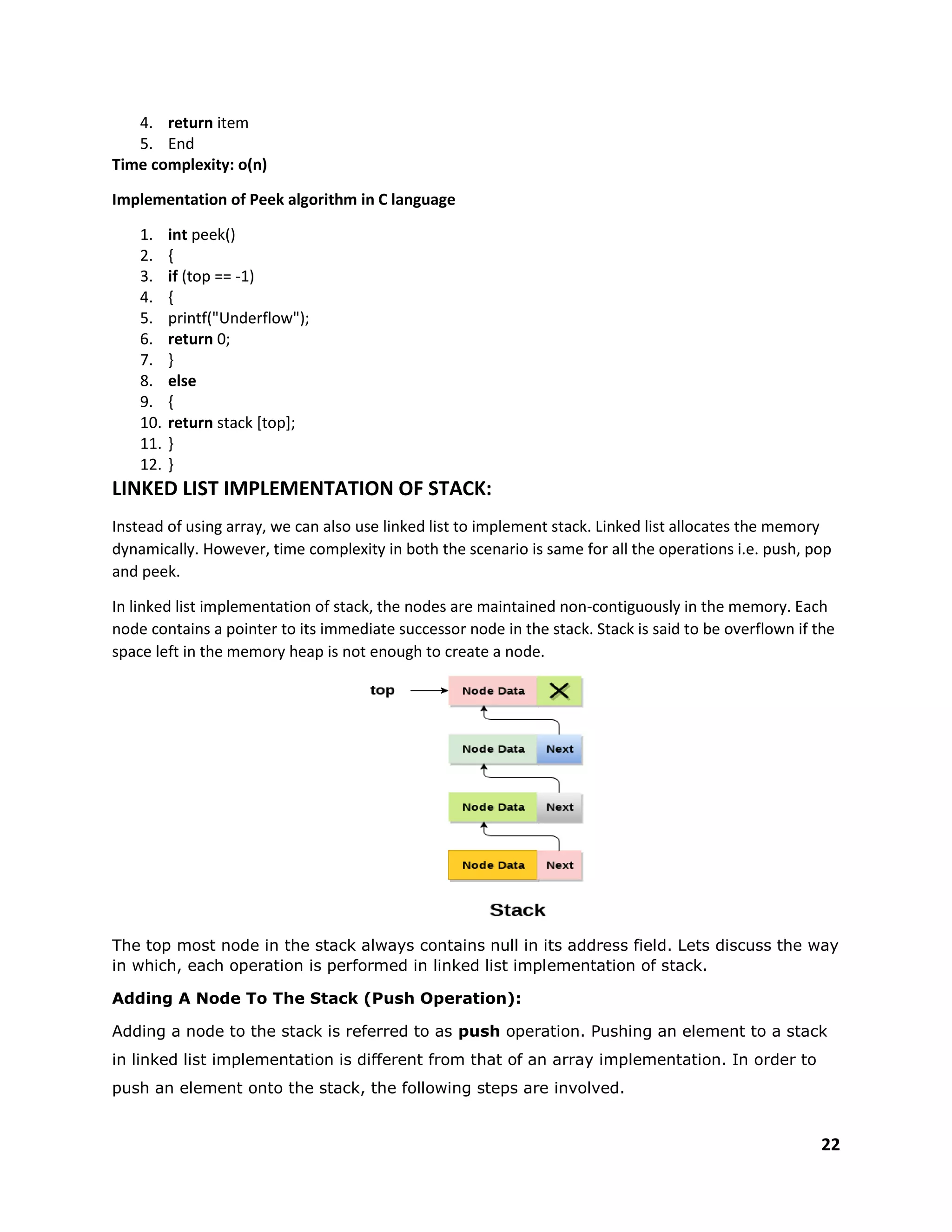 22
4. return item
5. End
Time complexity: o(n)
Implementation of Peek algorithm in C language
1. int peek()
2. {
3. if (top == -1)
4. {
5. printf("Underflow");
6. return 0;
7. }
8. else
9. {
10. return stack [top];
11. }
12. }
LINKED LIST IMPLEMENTATION OF STACK:
Instead of using array, we can also use linked list to implement stack. Linked list allocates the memory
dynamically. However, time complexity in both the scenario is same for all the operations i.e. push, pop
and peek.
In linked list implementation of stack, the nodes are maintained non-contiguously in the memory. Each
node contains a pointer to its immediate successor node in the stack. Stack is said to be overflown if the
space left in the memory heap is not enough to create a node.
The top most node in the stack always contains null in its address field. Lets discuss the way
in which, each operation is performed in linked list implementation of stack.
Adding A Node To The Stack (Push Operation):
Adding a node to the stack is referred to as push operation. Pushing an element to a stack
in linked list implementation is different from that of an array implementation. In order to
push an element onto the stack, the following steps are involved.
 