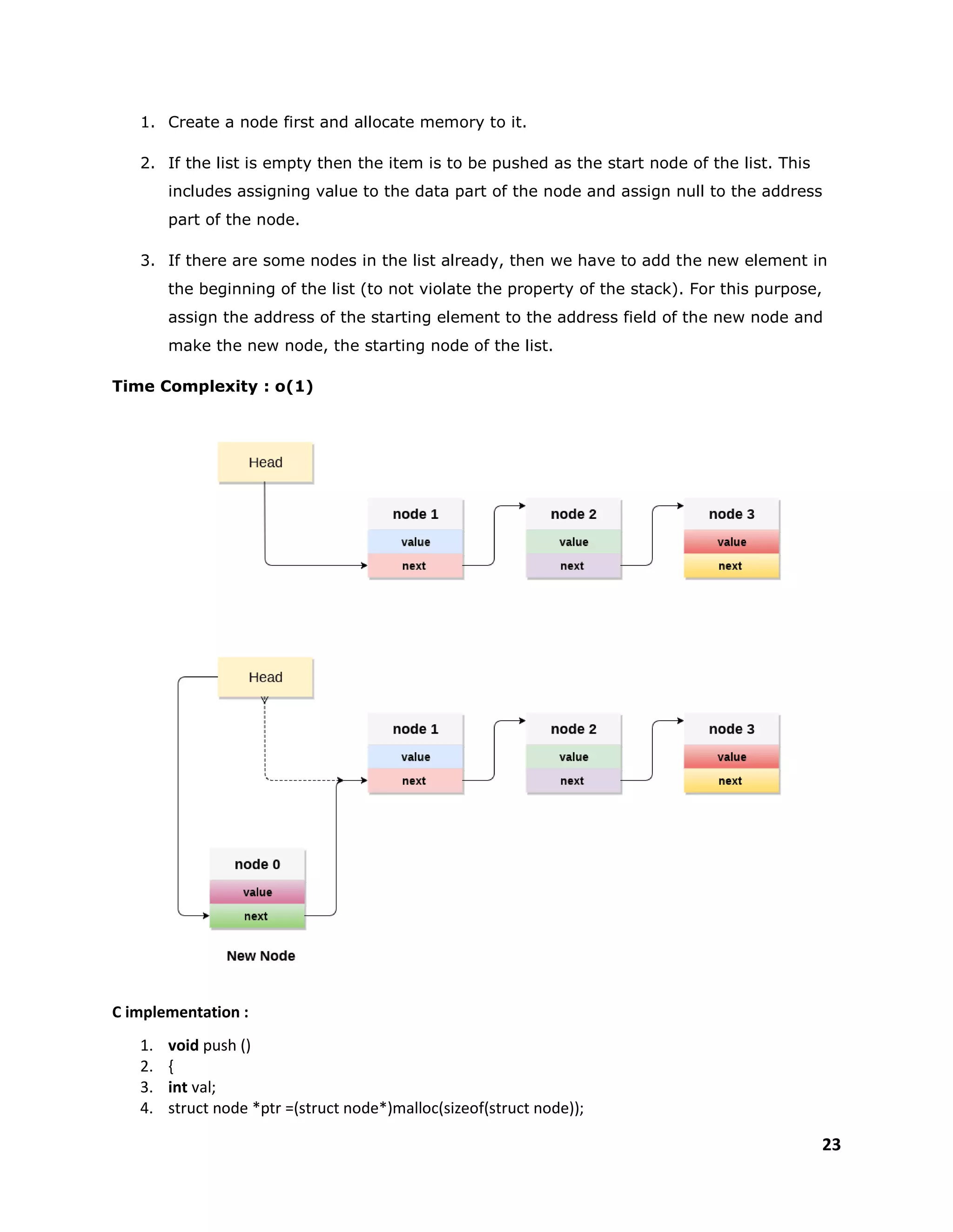 23
1. Create a node first and allocate memory to it.
2. If the list is empty then the item is to be pushed as the start node of the list. This
includes assigning value to the data part of the node and assign null to the address
part of the node.
3. If there are some nodes in the list already, then we have to add the new element in
the beginning of the list (to not violate the property of the stack). For this purpose,
assign the address of the starting element to the address field of the new node and
make the new node, the starting node of the list.
Time Complexity : o(1)
C implementation :
1. void push ()
2. {
3. int val;
4. struct node *ptr =(struct node*)malloc(sizeof(struct node));
 