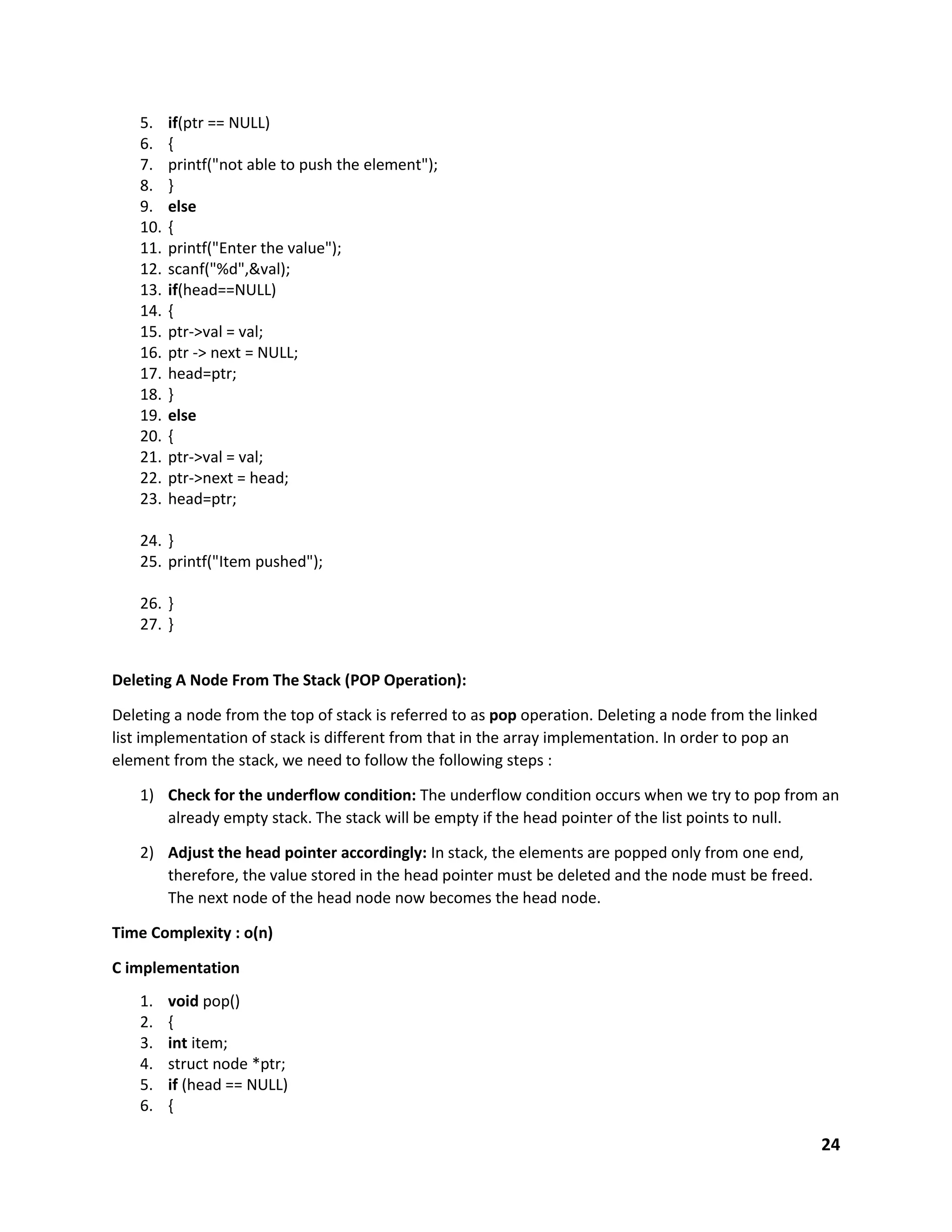 24
5. if(ptr == NULL)
6. {
7. printf("not able to push the element");
8. }
9. else
10. {
11. printf("Enter the value");
12. scanf("%d",&val);
13. if(head==NULL)
14. {
15. ptr->val = val;
16. ptr -> next = NULL;
17. head=ptr;
18. }
19. else
20. {
21. ptr->val = val;
22. ptr->next = head;
23. head=ptr;
24. }
25. printf("Item pushed");
26. }
27. }
Deleting A Node From The Stack (POP Operation):
Deleting a node from the top of stack is referred to as pop operation. Deleting a node from the linked
list implementation of stack is different from that in the array implementation. In order to pop an
element from the stack, we need to follow the following steps :
1) Check for the underflow condition: The underflow condition occurs when we try to pop from an
already empty stack. The stack will be empty if the head pointer of the list points to null.
2) Adjust the head pointer accordingly: In stack, the elements are popped only from one end,
therefore, the value stored in the head pointer must be deleted and the node must be freed.
The next node of the head node now becomes the head node.
Time Complexity : o(n)
C implementation
1. void pop()
2. {
3. int item;
4. struct node *ptr;
5. if (head == NULL)
6. {
 