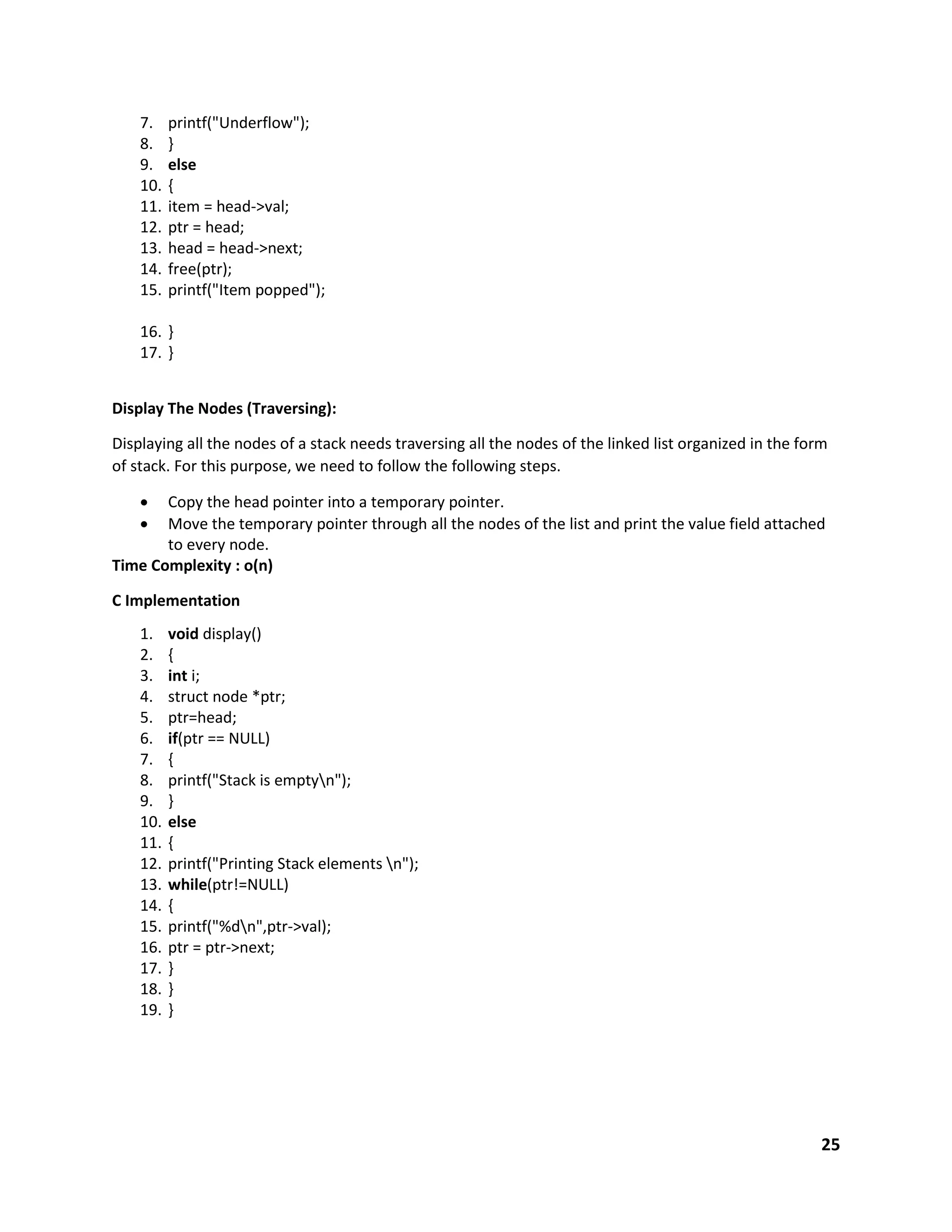 25
7. printf("Underflow");
8. }
9. else
10. {
11. item = head->val;
12. ptr = head;
13. head = head->next;
14. free(ptr);
15. printf("Item popped");
16. }
17. }
Display The Nodes (Traversing):
Displaying all the nodes of a stack needs traversing all the nodes of the linked list organized in the form
of stack. For this purpose, we need to follow the following steps.
 Copy the head pointer into a temporary pointer.
 Move the temporary pointer through all the nodes of the list and print the value field attached
to every node.
Time Complexity : o(n)
C Implementation
1. void display()
2. {
3. int i;
4. struct node *ptr;
5. ptr=head;
6. if(ptr == NULL)
7. {
8. printf("Stack is emptyn");
9. }
10. else
11. {
12. printf("Printing Stack elements n");
13. while(ptr!=NULL)
14. {
15. printf("%dn",ptr->val);
16. ptr = ptr->next;
17. }
18. }
19. }
 