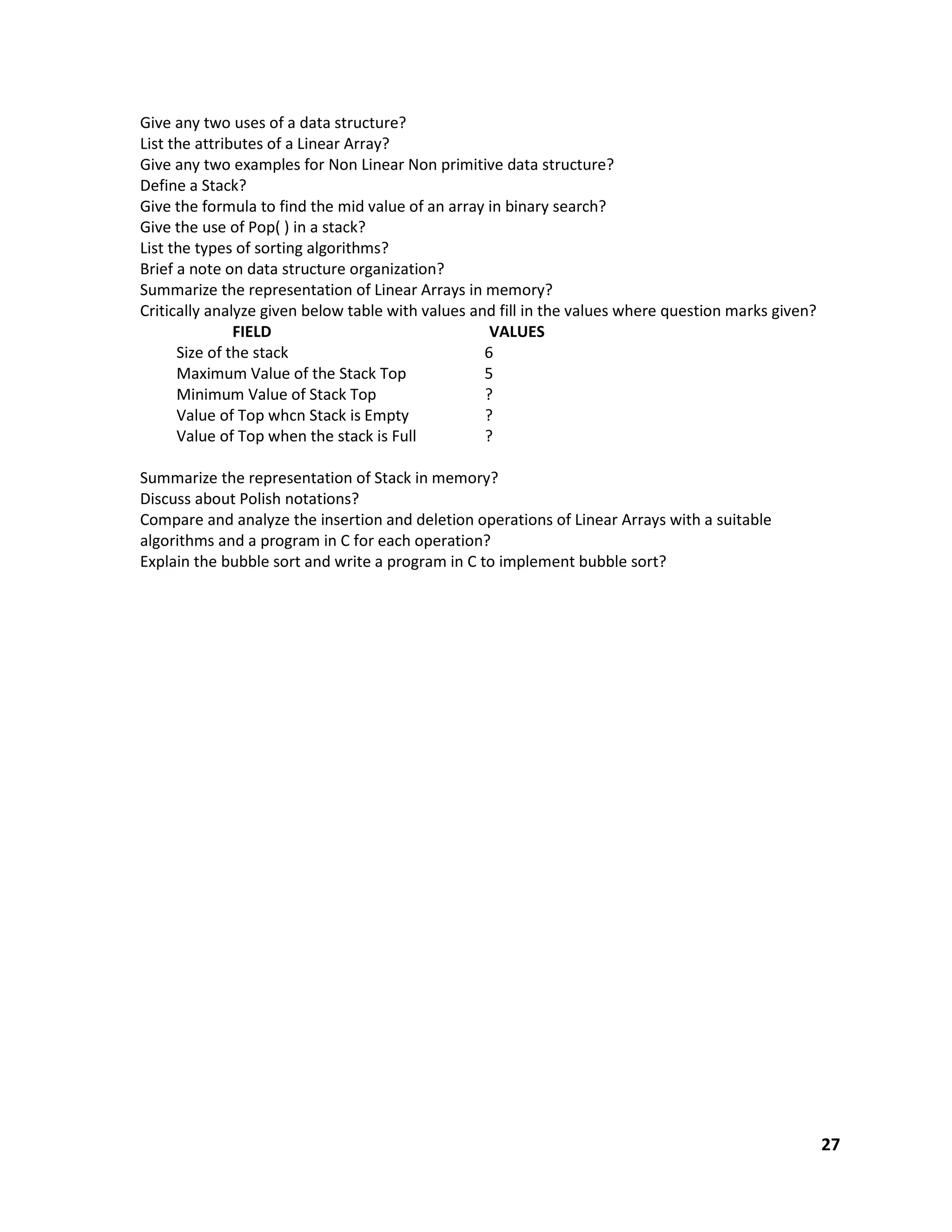 27
Give any two uses of a data structure?
List the attributes of a Linear Array?
Give any two examples for Non Linear Non primitive data structure?
Define a Stack?
Give the formula to find the mid value of an array in binary search?
Give the use of Pop( ) in a stack?
List the types of sorting algorithms?
Brief a note on data structure organization?
Summarize the representation of Linear Arrays in memory?
Critically analyze given below table with values and fill in the values where question marks given?
FIELD VALUES
Size of the stack 6
Maximum Value of the Stack Top 5
Minimum Value of Stack Top ?
Value of Top whcn Stack is Empty ?
Value of Top when the stack is Full ?
Summarize the representation of Stack in memory?
Discuss about Polish notations?
Compare and analyze the insertion and deletion operations of Linear Arrays with a suitable
algorithms and a program in C for each operation?
Explain the bubble sort and write a program in C to implement bubble sort?
 