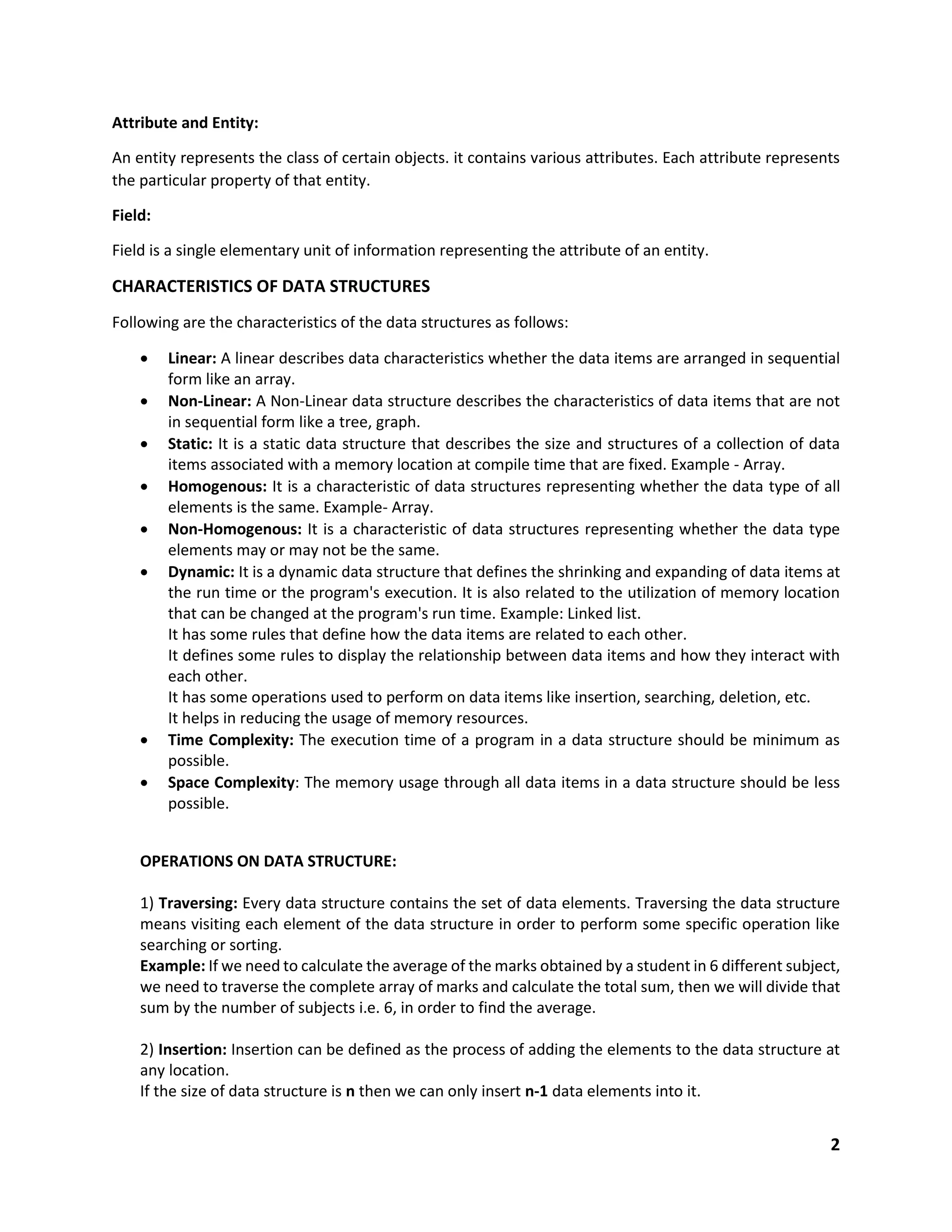 2
Attribute and Entity:
An entity represents the class of certain objects. it contains various attributes. Each attribute represents
the particular property of that entity.
Field:
Field is a single elementary unit of information representing the attribute of an entity.
CHARACTERISTICS OF DATA STRUCTURES
Following are the characteristics of the data structures as follows:
 Linear: A linear describes data characteristics whether the data items are arranged in sequential
form like an array.
 Non-Linear: A Non-Linear data structure describes the characteristics of data items that are not
in sequential form like a tree, graph.
 Static: It is a static data structure that describes the size and structures of a collection of data
items associated with a memory location at compile time that are fixed. Example - Array.
 Homogenous: It is a characteristic of data structures representing whether the data type of all
elements is the same. Example- Array.
 Non-Homogenous: It is a characteristic of data structures representing whether the data type
elements may or may not be the same.
 Dynamic: It is a dynamic data structure that defines the shrinking and expanding of data items at
the run time or the program's execution. It is also related to the utilization of memory location
that can be changed at the program's run time. Example: Linked list.
It has some rules that define how the data items are related to each other.
It defines some rules to display the relationship between data items and how they interact with
each other.
It has some operations used to perform on data items like insertion, searching, deletion, etc.
It helps in reducing the usage of memory resources.
 Time Complexity: The execution time of a program in a data structure should be minimum as
possible.
 Space Complexity: The memory usage through all data items in a data structure should be less
possible.
OPERATIONS ON DATA STRUCTURE:
1) Traversing: Every data structure contains the set of data elements. Traversing the data structure
means visiting each element of the data structure in order to perform some specific operation like
searching or sorting.
Example: If we need to calculate the average of the marks obtained by a student in 6 different subject,
we need to traverse the complete array of marks and calculate the total sum, then we will divide that
sum by the number of subjects i.e. 6, in order to find the average.
2) Insertion: Insertion can be defined as the process of adding the elements to the data structure at
any location.
If the size of data structure is n then we can only insert n-1 data elements into it.
 