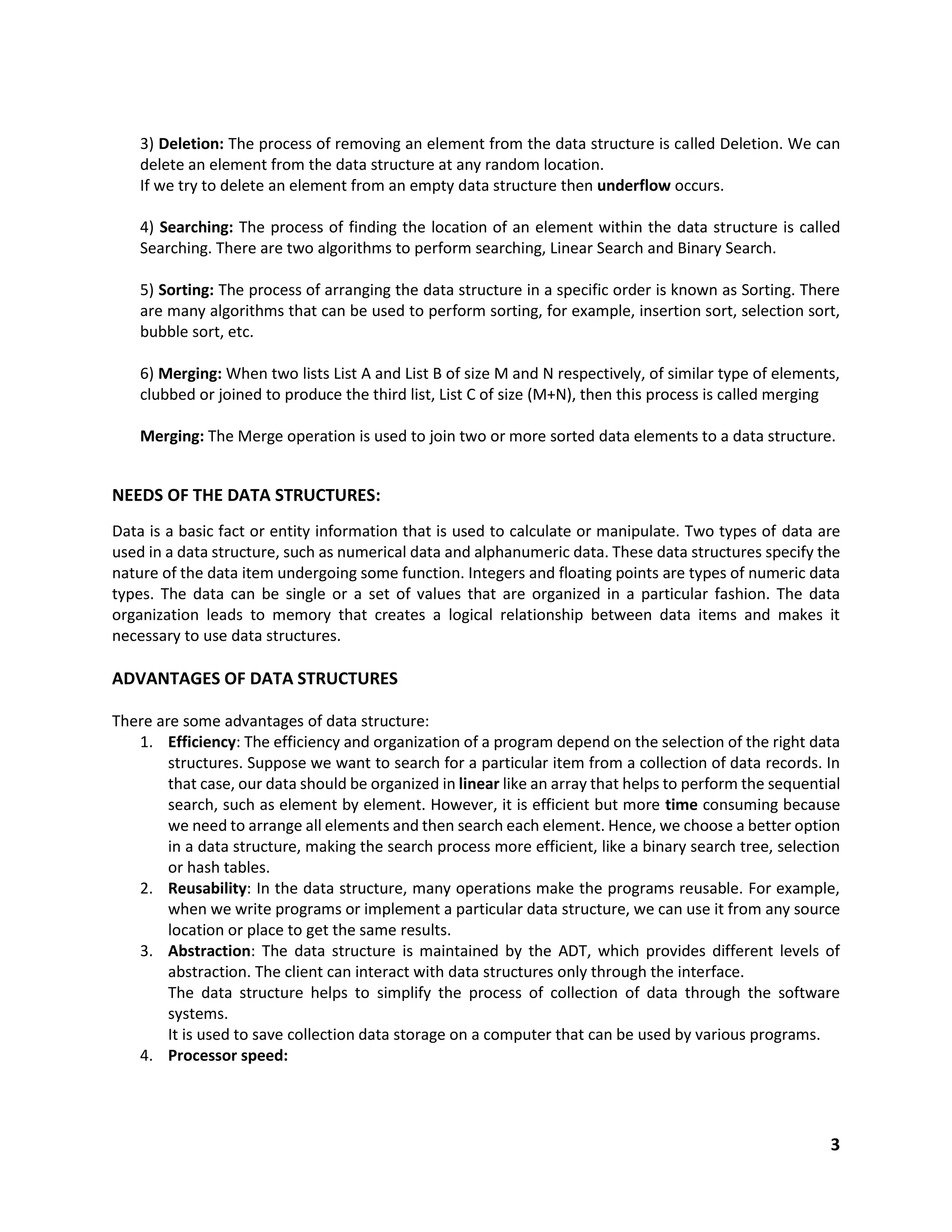 3
3) Deletion: The process of removing an element from the data structure is called Deletion. We can
delete an element from the data structure at any random location.
If we try to delete an element from an empty data structure then underflow occurs.
4) Searching: The process of finding the location of an element within the data structure is called
Searching. There are two algorithms to perform searching, Linear Search and Binary Search.
5) Sorting: The process of arranging the data structure in a specific order is known as Sorting. There
are many algorithms that can be used to perform sorting, for example, insertion sort, selection sort,
bubble sort, etc.
6) Merging: When two lists List A and List B of size M and N respectively, of similar type of elements,
clubbed or joined to produce the third list, List C of size (M+N), then this process is called merging
Merging: The Merge operation is used to join two or more sorted data elements to a data structure.
NEEDS OF THE DATA STRUCTURES:
Data is a basic fact or entity information that is used to calculate or manipulate. Two types of data are
used in a data structure, such as numerical data and alphanumeric data. These data structures specify the
nature of the data item undergoing some function. Integers and floating points are types of numeric data
types. The data can be single or a set of values that are organized in a particular fashion. The data
organization leads to memory that creates a logical relationship between data items and makes it
necessary to use data structures.
ADVANTAGES OF DATA STRUCTURES
There are some advantages of data structure:
1. Efficiency: The efficiency and organization of a program depend on the selection of the right data
structures. Suppose we want to search for a particular item from a collection of data records. In
that case, our data should be organized in linear like an array that helps to perform the sequential
search, such as element by element. However, it is efficient but more time consuming because
we need to arrange all elements and then search each element. Hence, we choose a better option
in a data structure, making the search process more efficient, like a binary search tree, selection
or hash tables.
2. Reusability: In the data structure, many operations make the programs reusable. For example,
when we write programs or implement a particular data structure, we can use it from any source
location or place to get the same results.
3. Abstraction: The data structure is maintained by the ADT, which provides different levels of
abstraction. The client can interact with data structures only through the interface.
The data structure helps to simplify the process of collection of data through the software
systems.
It is used to save collection data storage on a computer that can be used by various programs.
4. Processor speed:
 