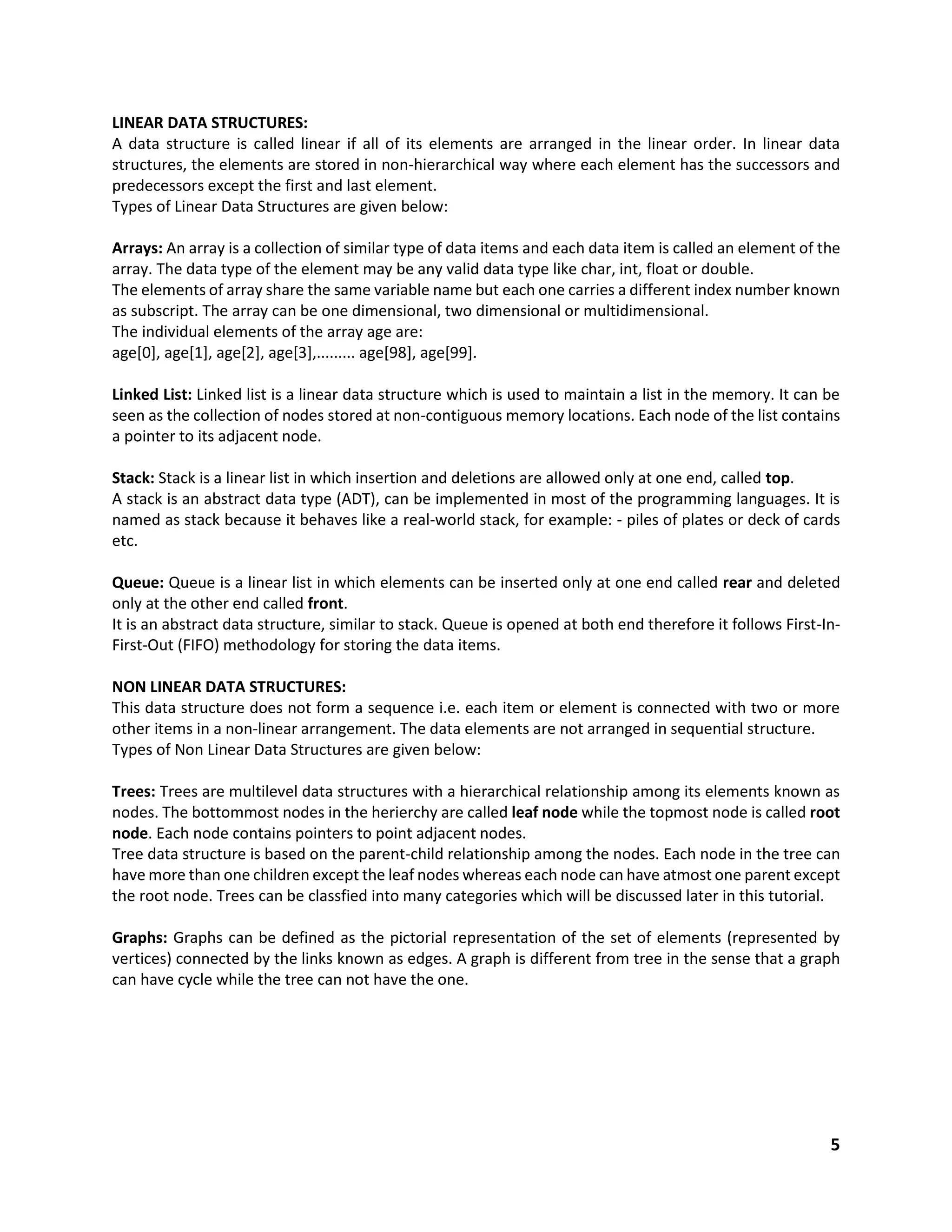 5
LINEAR DATA STRUCTURES:
A data structure is called linear if all of its elements are arranged in the linear order. In linear data
structures, the elements are stored in non-hierarchical way where each element has the successors and
predecessors except the first and last element.
Types of Linear Data Structures are given below:
Arrays: An array is a collection of similar type of data items and each data item is called an element of the
array. The data type of the element may be any valid data type like char, int, float or double.
The elements of array share the same variable name but each one carries a different index number known
as subscript. The array can be one dimensional, two dimensional or multidimensional.
The individual elements of the array age are:
age[0], age[1], age[2], age[3],......... age[98], age[99].
Linked List: Linked list is a linear data structure which is used to maintain a list in the memory. It can be
seen as the collection of nodes stored at non-contiguous memory locations. Each node of the list contains
a pointer to its adjacent node.
Stack: Stack is a linear list in which insertion and deletions are allowed only at one end, called top.
A stack is an abstract data type (ADT), can be implemented in most of the programming languages. It is
named as stack because it behaves like a real-world stack, for example: - piles of plates or deck of cards
etc.
Queue: Queue is a linear list in which elements can be inserted only at one end called rear and deleted
only at the other end called front.
It is an abstract data structure, similar to stack. Queue is opened at both end therefore it follows First-In-
First-Out (FIFO) methodology for storing the data items.
NON LINEAR DATA STRUCTURES:
This data structure does not form a sequence i.e. each item or element is connected with two or more
other items in a non-linear arrangement. The data elements are not arranged in sequential structure.
Types of Non Linear Data Structures are given below:
Trees: Trees are multilevel data structures with a hierarchical relationship among its elements known as
nodes. The bottommost nodes in the herierchy are called leaf node while the topmost node is called root
node. Each node contains pointers to point adjacent nodes.
Tree data structure is based on the parent-child relationship among the nodes. Each node in the tree can
have more than one children except the leaf nodes whereas each node can have atmost one parent except
the root node. Trees can be classfied into many categories which will be discussed later in this tutorial.
Graphs: Graphs can be defined as the pictorial representation of the set of elements (represented by
vertices) connected by the links known as edges. A graph is different from tree in the sense that a graph
can have cycle while the tree can not have the one.
 