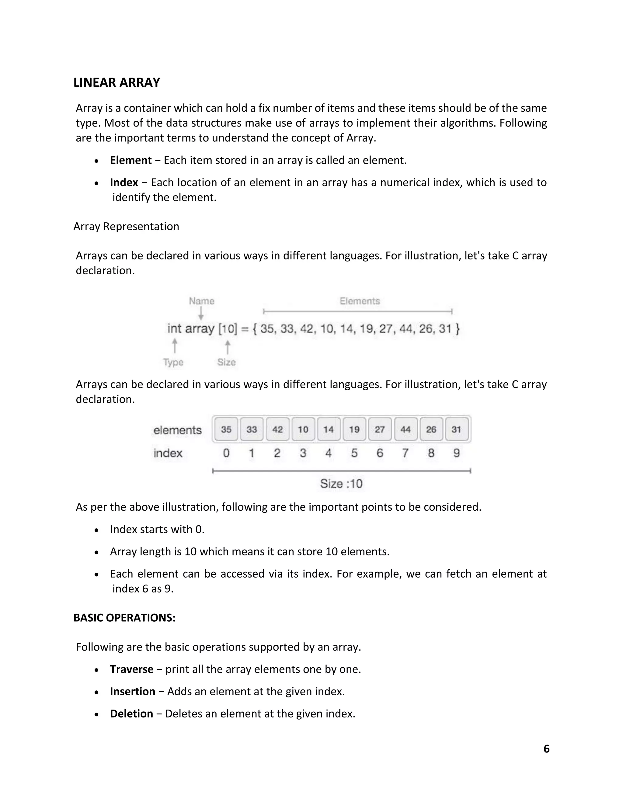 6
LINEAR ARRAY
Array is a container which can hold a fix number of items and these items should be of the same
type. Most of the data structures make use of arrays to implement their algorithms. Following
are the important terms to understand the concept of Array.
 Element − Each item stored in an array is called an element.
 Index − Each location of an element in an array has a numerical index, which is used to
identify the element.
Array Representation
Arrays can be declared in various ways in different languages. For illustration, let's take C array
declaration.
Arrays can be declared in various ways in different languages. For illustration, let's take C array
declaration.
As per the above illustration, following are the important points to be considered.
 Index starts with 0.
 Array length is 10 which means it can store 10 elements.
 Each element can be accessed via its index. For example, we can fetch an element at
index 6 as 9.
BASIC OPERATIONS:
Following are the basic operations supported by an array.
 Traverse − print all the array elements one by one.
 Insertion − Adds an element at the given index.
 Deletion − Deletes an element at the given index.
 