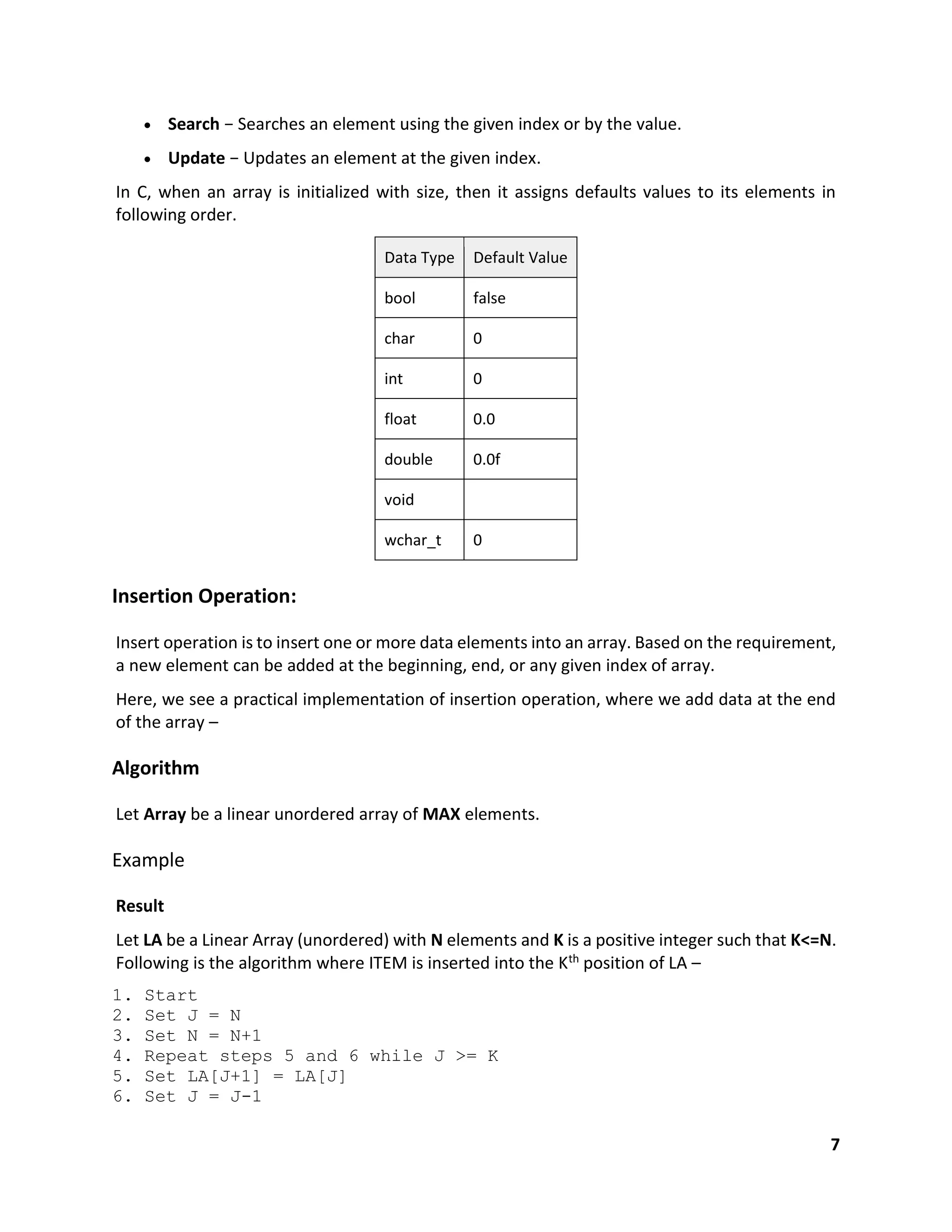 7
 Search − Searches an element using the given index or by the value.
 Update − Updates an element at the given index.
In C, when an array is initialized with size, then it assigns defaults values to its elements in
following order.
Data Type Default Value
bool false
char 0
int 0
float 0.0
double 0.0f
void
wchar_t 0
Insertion Operation:
Insert operation is to insert one or more data elements into an array. Based on the requirement,
a new element can be added at the beginning, end, or any given index of array.
Here, we see a practical implementation of insertion operation, where we add data at the end
of the array –
Algorithm
Let Array be a linear unordered array of MAX elements.
Example
Result
Let LA be a Linear Array (unordered) with N elements and K is a positive integer such that K<=N.
Following is the algorithm where ITEM is inserted into the Kth position of LA –
1. Start
2. Set J = N
3. Set N = N+1
4. Repeat steps 5 and 6 while J >= K
5. Set LA[J+1] = LA[J]
6. Set J = J-1
 