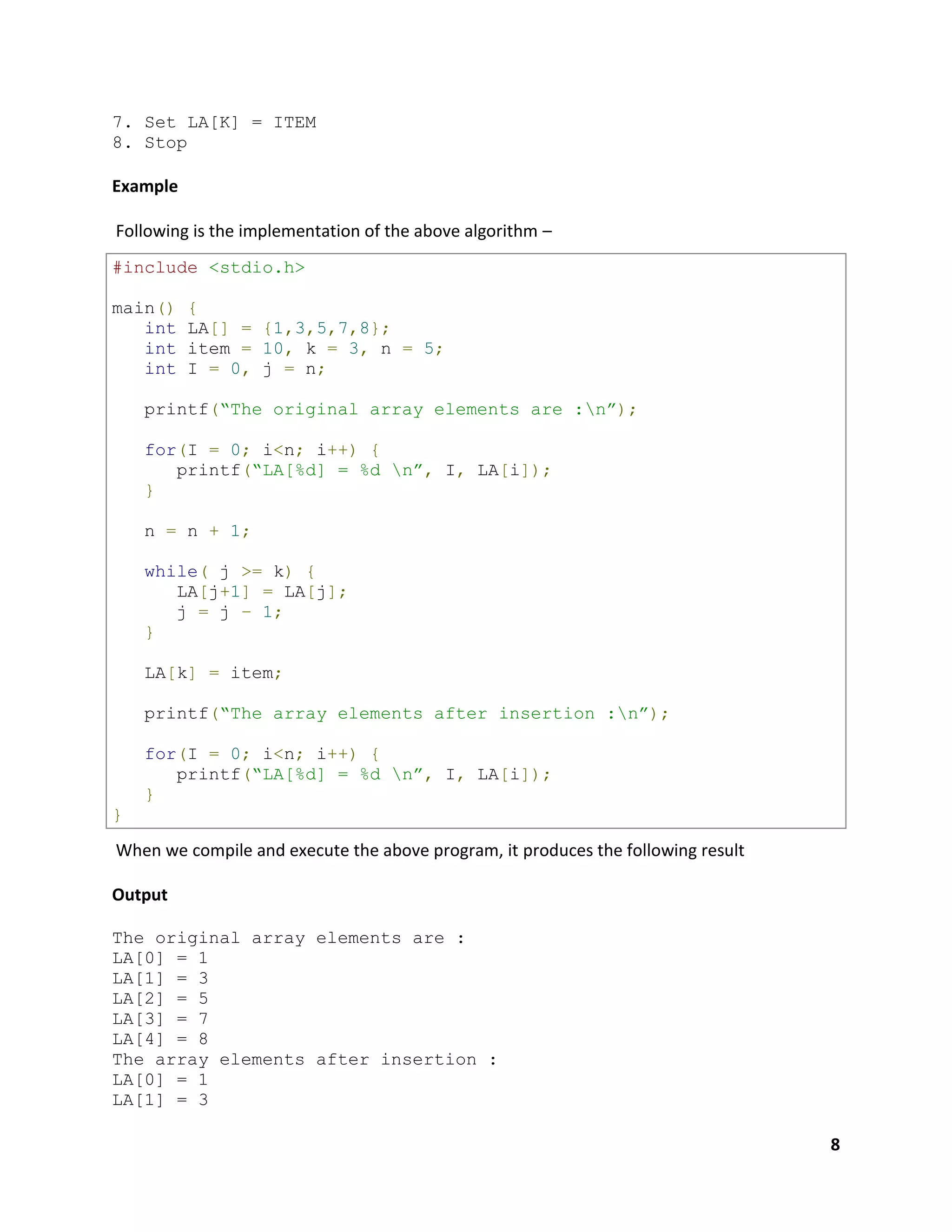 8
7. Set LA[K] = ITEM
8. Stop
Example
Following is the implementation of the above algorithm –
#include <stdio.h>
main() {
int LA[] = {1,3,5,7,8};
int item = 10, k = 3, n = 5;
int I = 0, j = n;
printf(“The original array elements are :n”);
for(I = 0; i<n; i++) {
printf(“LA[%d] = %d n”, I, LA[i]);
}
n = n + 1;
while( j >= k) {
LA[j+1] = LA[j];
j = j – 1;
}
LA[k] = item;
printf(“The array elements after insertion :n”);
for(I = 0; i<n; i++) {
printf(“LA[%d] = %d n”, I, LA[i]);
}
}
When we compile and execute the above program, it produces the following result
Output
The original array elements are :
LA[0] = 1
LA[1] = 3
LA[2] = 5
LA[3] = 7
LA[4] = 8
The array elements after insertion :
LA[0] = 1
LA[1] = 3
 