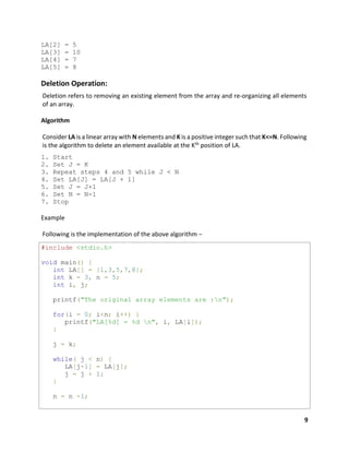 9
LA[2] = 5
LA[3] = 10
LA[4] = 7
LA[5] = 8
Deletion Operation:
Deletion refers to removing an existing element from the array and re-organizing all elements
of an array.
Algorithm
Consider LA is a linear array with N elements and K is a positive integer such that K<=N. Following
is the algorithm to delete an element available at the Kth position of LA.
1. Start
2. Set J = K
3. Repeat steps 4 and 5 while J < N
4. Set LA[J] = LA[J + 1]
5. Set J = J+1
6. Set N = N-1
7. Stop
Example
Following is the implementation of the above algorithm −
#include <stdio.h>
void main() {
int LA[] = {1,3,5,7,8};
int k = 3, n = 5;
int i, j;
printf("The original array elements are :n");
for(i = 0; i<n; i++) {
printf("LA[%d] = %d n", i, LA[i]);
}
j = k;
while( j < n) {
LA[j-1] = LA[j];
j = j + 1;
}
n = n -1;
 