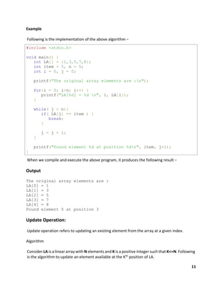 11
Example
Following is the implementation of the above algorithm −
#include <stdio.h>
void main() {
int LA[] = {1,3,5,7,8};
int item = 5, n = 5;
int i = 0, j = 0;
printf("The original array elements are :n");
for(i = 0; i<n; i++) {
printf("LA[%d] = %d n", i, LA[i]);
}
while( j < n){
if( LA[j] == item ) {
break;
}
j = j + 1;
}
printf("Found element %d at position %dn", item, j+1);
}
When we compile and execute the above program, it produces the following result −
Output
The original array elements are :
LA[0] = 1
LA[1] = 3
LA[2] = 5
LA[3] = 7
LA[4] = 8
Found element 5 at position 3
Update Operation:
Update operation refers to updating an existing element from the array at a given index.
Algorithm
Consider LA is a linear array with N elements and K is a positive integer such that K<=N. Following
is the algorithm to update an element available at the Kth position of LA.
 