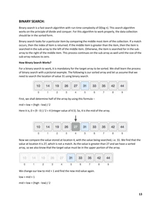 13
BINARY SEARCH:
Binary search is a fast search algorithm with run-time complexity of Ο(log n). This search algorithm
works on the principle of divide and conquer. For this algorithm to work properly, the data collection
should be in the sorted form.
Binary search looks for a particular item by comparing the middle most item of the collection. If a match
occurs, then the index of item is returned. If the middle item is greater than the item, then the item is
searched in the sub-array to the left of the middle item. Otherwise, the item is searched for in the sub-
array to the right of the middle item. This process continues on the sub-array as well until the size of the
sub-array reduces to zero.
How Binary Search Works?
For a binary search to work, it is mandatory for the target array to be sorted. We shall learn the process
of binary search with a pictorial example. The following is our sorted array and let us assume that we
need to search the location of value 31 using binary search.
First, we shall determine half of the array by using this formula −
mid = low + (high - low) / 2
Here it is, 0 + (9 - 0 ) / 2 = 4 (integer value of 4.5). So, 4 is the mid of the array.
Now we compare the value stored at location 4, with the value being searched, i.e. 31. We find that the
value at location 4 is 27, which is not a match. As the value is greater than 27 and we have a sorted
array, so we also know that the target value must be in the upper portion of the array.
We change our low to mid + 1 and find the new mid value again.
low = mid + 1
mid = low + (high - low) / 2
 