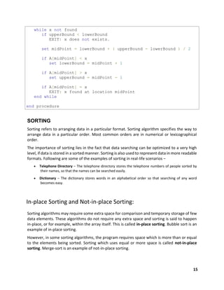 15
while x not found
if upperBound < lowerBound
EXIT: x does not exists.
set midPoint = lowerBound + ( upperBound - lowerBound ) / 2
if A[midPoint] < x
set lowerBound = midPoint + 1
if A[midPoint] > x
set upperBound = midPoint - 1
if A[midPoint] = x
EXIT: x found at location midPoint
end while
end procedure
SORTING
Sorting refers to arranging data in a particular format. Sorting algorithm specifies the way to
arrange data in a particular order. Most common orders are in numerical or lexicographical
order.
The importance of sorting lies in the fact that data searching can be optimized to a very high
level, if data is stored in a sorted manner. Sorting is also used to represent data in more readable
formats. Following are some of the examples of sorting in real-life scenarios −
 Telephone Directory − The telephone directory stores the telephone numbers of people sorted by
their names, so that the names can be searched easily.
 Dictionary − The dictionary stores words in an alphabetical order so that searching of any word
becomes easy.
In-place Sorting and Not-in-place Sorting:
Sorting algorithms may require some extra space for comparison and temporary storage of few
data elements. These algorithms do not require any extra space and sorting is said to happen
in-place, or for example, within the array itself. This is called in-place sorting. Bubble sort is an
example of in-place sorting.
However, in some sorting algorithms, the program requires space which is more than or equal
to the elements being sorted. Sorting which uses equal or more space is called not-in-place
sorting. Merge-sort is an example of not-in-place sorting.
 