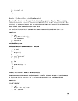 21
8. stack[top] = val;
9. }
10. }
Deletion Of An Element From A Stack (Pop Operation):
Deletion of an element from the top of the stack is called pop operation. The value of the variable top
will be incremented by 1 whenever an item is deleted from the stack. The top most element of the stack
is stored in an another variable and then the top is decremented by 1. the operation returns the deleted
value that was stored in another variable as the result.
The underflow condition occurs when we try to delete an element from an already empty stack.
Algorithm :
1. begin
2. if top = 0 then stack empty;
3. item := stack(top);
4. top = top - 1;
5. end;
Time Complexity : o(1)
Implementation of POP algorithm using C language
1. int pop ()
2. {
3. if(top == -1)
4. {
5. printf("Underflow");
6. return 0;
7. }
8. else
9. {
10. return stack[top - - ];
11. }
12. }
Visiting Each Element Of The Stack (Peek Operation):
Peek operation involves returning the element which is present at the top of the stack without deleting
it. Underflow condition can occur if we try to return the top element in an already empty stack.
Algorithm :
PEEK (STACK, TOP)
1. Begin
2. if top = -1 then stack empty
3. item = stack[top]
 