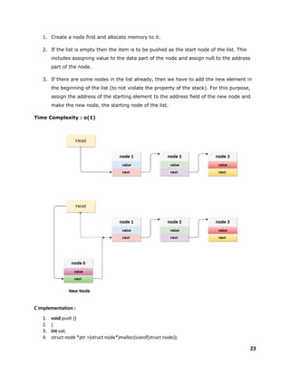 23
1. Create a node first and allocate memory to it.
2. If the list is empty then the item is to be pushed as the start node of the list. This
includes assigning value to the data part of the node and assign null to the address
part of the node.
3. If there are some nodes in the list already, then we have to add the new element in
the beginning of the list (to not violate the property of the stack). For this purpose,
assign the address of the starting element to the address field of the new node and
make the new node, the starting node of the list.
Time Complexity : o(1)
C implementation :
1. void push ()
2. {
3. int val;
4. struct node *ptr =(struct node*)malloc(sizeof(struct node));
 