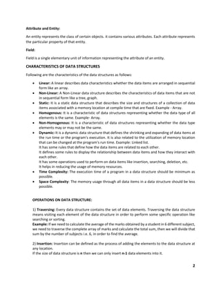 2
Attribute and Entity:
An entity represents the class of certain objects. it contains various attributes. Each attribute represents
the particular property of that entity.
Field:
Field is a single elementary unit of information representing the attribute of an entity.
CHARACTERISTICS OF DATA STRUCTURES
Following are the characteristics of the data structures as follows:
 Linear: A linear describes data characteristics whether the data items are arranged in sequential
form like an array.
 Non-Linear: A Non-Linear data structure describes the characteristics of data items that are not
in sequential form like a tree, graph.
 Static: It is a static data structure that describes the size and structures of a collection of data
items associated with a memory location at compile time that are fixed. Example - Array.
 Homogenous: It is a characteristic of data structures representing whether the data type of all
elements is the same. Example- Array.
 Non-Homogenous: It is a characteristic of data structures representing whether the data type
elements may or may not be the same.
 Dynamic: It is a dynamic data structure that defines the shrinking and expanding of data items at
the run time or the program's execution. It is also related to the utilization of memory location
that can be changed at the program's run time. Example: Linked list.
It has some rules that define how the data items are related to each other.
It defines some rules to display the relationship between data items and how they interact with
each other.
It has some operations used to perform on data items like insertion, searching, deletion, etc.
It helps in reducing the usage of memory resources.
 Time Complexity: The execution time of a program in a data structure should be minimum as
possible.
 Space Complexity: The memory usage through all data items in a data structure should be less
possible.
OPERATIONS ON DATA STRUCTURE:
1) Traversing: Every data structure contains the set of data elements. Traversing the data structure
means visiting each element of the data structure in order to perform some specific operation like
searching or sorting.
Example: If we need to calculate the average of the marks obtained by a student in 6 different subject,
we need to traverse the complete array of marks and calculate the total sum, then we will divide that
sum by the number of subjects i.e. 6, in order to find the average.
2) Insertion: Insertion can be defined as the process of adding the elements to the data structure at
any location.
If the size of data structure is n then we can only insert n-1 data elements into it.
 