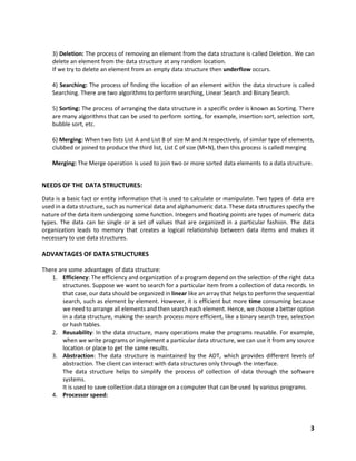 3
3) Deletion: The process of removing an element from the data structure is called Deletion. We can
delete an element from the data structure at any random location.
If we try to delete an element from an empty data structure then underflow occurs.
4) Searching: The process of finding the location of an element within the data structure is called
Searching. There are two algorithms to perform searching, Linear Search and Binary Search.
5) Sorting: The process of arranging the data structure in a specific order is known as Sorting. There
are many algorithms that can be used to perform sorting, for example, insertion sort, selection sort,
bubble sort, etc.
6) Merging: When two lists List A and List B of size M and N respectively, of similar type of elements,
clubbed or joined to produce the third list, List C of size (M+N), then this process is called merging
Merging: The Merge operation is used to join two or more sorted data elements to a data structure.
NEEDS OF THE DATA STRUCTURES:
Data is a basic fact or entity information that is used to calculate or manipulate. Two types of data are
used in a data structure, such as numerical data and alphanumeric data. These data structures specify the
nature of the data item undergoing some function. Integers and floating points are types of numeric data
types. The data can be single or a set of values that are organized in a particular fashion. The data
organization leads to memory that creates a logical relationship between data items and makes it
necessary to use data structures.
ADVANTAGES OF DATA STRUCTURES
There are some advantages of data structure:
1. Efficiency: The efficiency and organization of a program depend on the selection of the right data
structures. Suppose we want to search for a particular item from a collection of data records. In
that case, our data should be organized in linear like an array that helps to perform the sequential
search, such as element by element. However, it is efficient but more time consuming because
we need to arrange all elements and then search each element. Hence, we choose a better option
in a data structure, making the search process more efficient, like a binary search tree, selection
or hash tables.
2. Reusability: In the data structure, many operations make the programs reusable. For example,
when we write programs or implement a particular data structure, we can use it from any source
location or place to get the same results.
3. Abstraction: The data structure is maintained by the ADT, which provides different levels of
abstraction. The client can interact with data structures only through the interface.
The data structure helps to simplify the process of collection of data through the software
systems.
It is used to save collection data storage on a computer that can be used by various programs.
4. Processor speed:
 