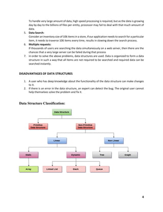4
To handle very large amount of data, high speed processing is required, but as the data is growing
day by day to the billions of files per entity, processor may fail to deal with that much amount of
data.
5. Data Search:
Consider an inventory size of 106 items in a store, If our application needs to search for a particular
item, it needs to traverse 106 items every time, results in slowing down the search process.
6. Multiple requests:
If thousands of users are searching the data simultaneously on a web server, then there are the
chances that a very large server can be failed during that process
7. in order to solve the above problems, data structures are used. Data is organized to form a data
structure in such a way that all items are not required to be searched and required data can be
searched instantly.
DISADVANTAGES OF DATA STRUCTURES
1. A user who has deep knowledge about the functionality of the data structure can make changes
to it.
2. If there is an error in the data structure, an expert can detect the bug; The original user cannot
help themselves solve the problem and fix it.
Data Structure Classification:
 