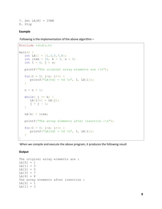 8
7. Set LA[K] = ITEM
8. Stop
Example
Following is the implementation of the above algorithm –
#include <stdio.h>
main() {
int LA[] = {1,3,5,7,8};
int item = 10, k = 3, n = 5;
int I = 0, j = n;
printf(“The original array elements are :n”);
for(I = 0; i<n; i++) {
printf(“LA[%d] = %d n”, I, LA[i]);
}
n = n + 1;
while( j >= k) {
LA[j+1] = LA[j];
j = j – 1;
}
LA[k] = item;
printf(“The array elements after insertion :n”);
for(I = 0; i<n; i++) {
printf(“LA[%d] = %d n”, I, LA[i]);
}
}
When we compile and execute the above program, it produces the following result
Output
The original array elements are :
LA[0] = 1
LA[1] = 3
LA[2] = 5
LA[3] = 7
LA[4] = 8
The array elements after insertion :
LA[0] = 1
LA[1] = 3
 