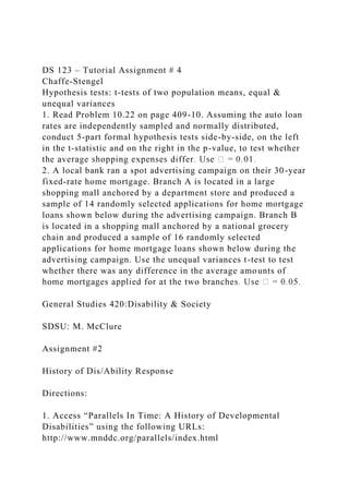 DS 123 – Tutorial Assignment # 4
Chaffe-Stengel
Hypothesis tests: t-tests of two population means, equal &
unequal variances
1. Read Problem 10.22 on page 409-10. Assuming the auto loan
rates are independently sampled and normally distributed,
conduct 5-part formal hypothesis tests side-by-side, on the left
in the t-statistic and on the right in the p-value, to test whether
2. A local bank ran a spot advertising campaign on their 30-year
fixed-rate home mortgage. Branch A is located in a large
shopping mall anchored by a department store and produced a
sample of 14 randomly selected applications for home mortgage
loans shown below during the advertising campaign. Branch B
is located in a shopping mall anchored by a national grocery
chain and produced a sample of 16 randomly selected
applications for home mortgage loans shown below during the
advertising campaign. Use the unequal variances t-test to test
whether there was any difference in the average amounts of
General Studies 420:Disability & Society
SDSU: M. McClure
Assignment #2
History of Dis/Ability Response
Directions:
1. Access “Parallels In Time: A History of Developmental
Disabilities” using the following URLs:
http://www.mnddc.org/parallels/index.html
 
