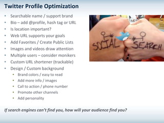 Twitter Profile Optimization
•   Searchable name / support brand
•   Bio – add @profile, hash tag or URL
•   Is location important?
•   Web URL supports your goals
•   Add Favorites / Create Public Lists
•   Images and videos draw attention
•   Multiple users – consider monikers
•   Custom URL shortener (trackable)
•   Design / Custom background
     •   Brand colors / easy to read
     •   Add more info / images
     •   Call to action / phone number
     •   Promote other channels
     •   Add personality

If search engines can’t find you, how will your audience find you?
 