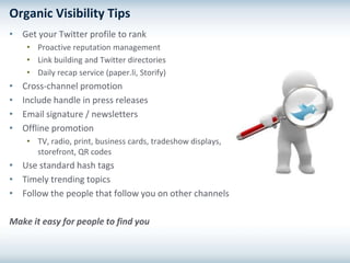 Organic Visibility Tips
• Get your Twitter profile to rank
     • Proactive reputation management
     • Link building and Twitter directories
     • Daily recap service (paper.li, Storify)
•   Cross-channel promotion
•   Include handle in press releases
•   Email signature / newsletters
•   Offline promotion
     • TV, radio, print, business cards, tradeshow displays,
       storefront, QR codes
• Use standard hash tags
• Timely trending topics
• Follow the people that follow you on other channels

Make it easy for people to find you
 