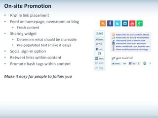 On-site Promotion
• Profile link placement
• Feed on homepage, newsroom or blog
    • Fresh content
• Sharing widget
    • Determine what should be shareable
    • Pre-populated text (make it easy)
• Social sign-in option
• Retweet links within content
• Promote hash tags within content

Make it easy for people to follow you
 