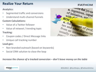 Realize Your Return
Analytics:
• Segmented traffic and conversions
• Understand multi-channel funnels
Custom Calculations:
• Value of a Twitter follower
• Value of retweet / trending topic
Tracking:
• Coupon codes / Direct Message links
• Unique call tracking number
Lead-gen:
• Non-branded outreach (based on keywords)
• Social CRM solution to close the loop

Increase the chance of a tracked conversion – don’t leave money on the table
 