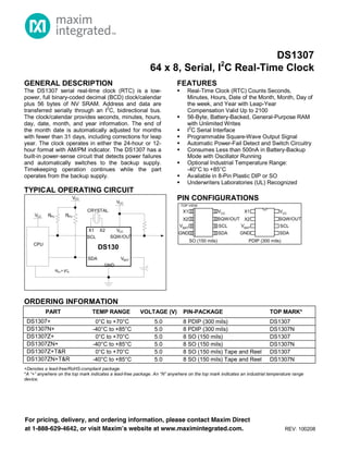 AVAILABLE
Functional Diagrams
Pin Configurations appear at end of data sheet.
Functional Diagrams continued at end of data sheet.
UCSP is a trademark of Maxim Integrated Products, Inc.
For pricing, delivery, and ordering information, please contact Maxim Direct
at 1-888-629-4642, or visit Maxim’s website at www.maximintegrated.com. REV: 100208
GENERAL DESCRIPTION
The DS1307 serial real-time clock (RTC) is a low-
power, full binary-coded decimal (BCD) clock/calendar
plus 56 bytes of NV SRAM. Address and data are
transferred serially through an I
2
C, bidirectional bus.
The clock/calendar provides seconds, minutes, hours,
day, date, month, and year information. The end of
the month date is automatically adjusted for months
with fewer than 31 days, including corrections for leap
year. The clock operates in either the 24-hour or 12-
hour format with AM/PM indicator. The DS1307 has a
built-in power-sense circuit that detects power failures
and automatically switches to the backup supply.
Timekeeping operation continues while the part
operates from the backup supply.
TYPICAL OPERATING CIRCUIT
FEATURES
 Real-Time Clock (RTC) Counts Seconds,
Minutes, Hours, Date of the Month, Month, Day of
the week, and Year with Leap-Year
Compensation Valid Up to 2100
 56-Byte, Battery-Backed, General-Purpose RAM
with Unlimited Writes
 I
2
C Serial Interface
 Programmable Square-Wave Output Signal
 Automatic Power-Fail Detect and Switch Circuitry
 Consumes Less than 500nA in Battery-Backup
Mode with Oscillator Running
 Optional Industrial Temperature Range:
-40°C to +85°C
 Available in 8-Pin Plastic DIP or SO
 Underwriters Laboratories (UL) Recognized
PIN CONFIGURATIONS
VCC
SCL
SDA
X1
X2
VBAT
GND
SQW/OUT
VCC
SCL
SDA
X1
X2
VBAT
GND
SQW/OUT
PDIP (300 mils)SO (150 mils)
TOP VIEW
ORDERING INFORMATION
PART TEMP RANGE VOLTAGE (V) PIN-PACKAGE TOP MARK*
DS1307+ 0°C to +70°C 5.0 8 PDIP (300 mils) DS1307
DS1307N+ -40°C to +85°C 5.0 8 PDIP (300 mils) DS1307N
DS1307Z+ 0°C to +70°C 5.0 8 SO (150 mils) DS1307
DS1307ZN+ -40°C to +85°C 5.0 8 SO (150 mils) DS1307N
DS1307Z+T&R 0°C to +70°C 5.0 8 SO (150 mils) Tape and Reel DS1307
DS1307ZN+T&R -40°C to +85°C 5.0 8 SO (150 mils) Tape and Reel DS1307N
+Denotes a lead-free/RoHS-compliant package.
*A “+” anywhere on the top mark indicates a lead-free package. An “N” anywhere on the top mark indicates an industrial temperature range
device.
DS130
CPU
VCC
VCC
VCC
SDA
SCL
GND
X2X1
VCC
RPU RPU
CRYSTAL
SQW/OUT
VBAT
RPU = tr/Cb
DS1307
64 x 8, Serial, I2
C Real-Time Clock
 