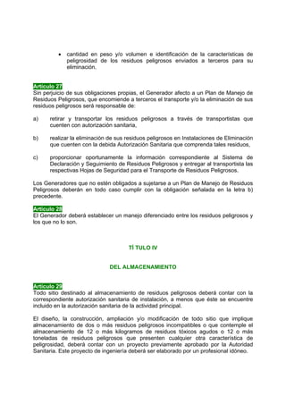 •   cantidad en peso y/o volumen e identificación de la características de
             peligrosidad de los residuos peligrosos enviados a terceros para su
             eliminación.


Artículo 27
Sin perjuicio de sus obligaciones propias, el Generador afecto a un Plan de Manejo de
Residuos Peligrosos, que encomiende a terceros el transporte y/o la eliminación de sus
residuos peligrosos será responsable de:

a)    retirar y transportar los residuos peligrosos a través de transportistas que
      cuenten con autorización sanitaria,

b)    realizar la eliminación de sus residuos peligrosos en Instalaciones de Eliminación
      que cuenten con la debida Autorización Sanitaria que comprenda tales residuos,

c)    proporcionar oportunamente la información correspondiente al Sistema de
      Declaración y Seguimiento de Residuos Peligrosos y entregar al transportista las
      respectivas Hojas de Seguridad para el Transporte de Residuos Peligrosos.

Los Generadores que no estén obligados a sujetarse a un Plan de Manejo de Residuos
Peligrosos deberán en todo caso cumplir con la obligación señalada en la letra b)
precedente.

Artículo 28
El Generador deberá establecer un manejo diferenciado entre los residuos peligrosos y
los que no lo son.



                                     TÍ TULO IV


                              DEL ALMACENAMIENTO


Artículo 29
Todo sitio destinado al almacenamiento de residuos peligrosos deberá contar con la
correspondiente autorización sanitaria de instalación, a menos que éste se encuentre
incluido en la autorización sanitaria de la actividad principal.

El diseño, la construcción, ampliación y/o modificación de todo sitio que implique
almacenamiento de dos o más residuos peligrosos incompatibles o que contemple el
almacenamiento de 12 o más kilogramos de residuos tóxicos agudos o 12 o más
toneladas de residuos peligrosos que presenten cualquier otra característica de
peligrosidad, deberá contar con un proyecto previamente aprobado por la Autoridad
Sanitaria. Este proyecto de ingeniería deberá ser elaborado por un profesional idóneo.
 