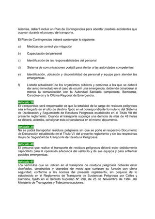 Además, deberá incluir un Plan de Contingencias para abordar posibles accidentes que
ocurran durante el proceso de transporte.

El Plan de Contingencias deberá contemplar lo siguiente:

a)    Medidas de control y/o mitigación

b)    Capacitación del personal

c)    Identificación de las responsabilidades del personal

d)    Sistema de comunicaciones portátil para alertar a las autoridades competentes

e)    Identificación, ubicación y disponibilidad de personal y equipo para atender las
      emergencias

f)    Listado actualizado de los organismos públicos y personas a las que se deberá
      dar aviso inmediato en el caso de ocurrir una emergencia, debiendo considerar al
      menos la comunicación con la Autoridad Sanitaria competente, Bomberos,
      Carabineros y la Oficina Regional de Emergencia.

Artículo 38
El transportista será responsable de que la totalidad de la carga de residuos peligrosos
sea entregada en el sitio de destino fijado en el correspondiente formulario del Sistema
de Declaración y Seguimiento de Residuos Peligrosos establecido en el Título VII del
presente reglamento. Cuando el transporte suponga una demora de más de 48 horas
se deberá, además, consignar esta circunstancia en el mismo documento.

Artículo 39
No se podrá transportar residuos peligrosos sin que se porte el respectivo Documento
de Declaración establecido en el Título VII del presente reglamento y sin las respectivas
Hojas de Seguridad de Transporte de Residuos Peligrosos.

Artículo 40
El personal que realice el transporte de residuos peligrosos deberá estar debidamente
capacitado para la operación adecuada del vehículo y de sus equipos y para enfrentar
posibles emergencias.

Artículo 41
Los vehículos que se utilicen en el transporte de residuos peligrosos deberán estar
diseñados, construidos y operados de modo que cumplan su función con plena
seguridad, conforme a las normas del presente reglamento, sin perjuicio de lo
establecido en el Reglamento de Transporte de Sustancias Peligrosas por Calles y
Caminos, fijado en el Decreto Supremo Nº 298, de 25 de Noviembre de 1994, del
Ministerio de Transportes y Telecomunicaciones.
 