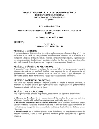 REGLAMENTO PARCIAL A LA LEY DE OTORGACIÓN DE
PERSONALIDADES JURÍDICAS
Decreto Supremo 1597 (5-Junio-2013)
(Vigente)
EVO MORALES AYMA
PRESIDENTE CONSTITUCIONAL DEL ESTADO PLURINACIONAL DE
BOLIVIA
EN CONSEJO DE MINISTROS,
DECRETA:
CAPÍTULO I
DISPOSICIONES GENERALES
ARTÍCULO 1.- (OBJETO).
El presente Decreto Supremo tiene por objeto reglamentar parcialmente la Ley Nº 351, de
19 de marzo de 2013, de Otorgación de Personalidades Jurídicas, en lo referente a la
otorgación y registro de la personalidad jurídica a organizaciones sociales, organizaciones
no gubernamentales, fundaciones y entidades civiles sin fines de lucro que desarrollen
actividades en más de un departamento y cuyas actividades sean no financieras.
ARTÍCULO 2.- (ÁMBITO DE APLICACIÓN).
El presente Decreto Supremo se aplica a las personas colectivas que pretendan obtener o
hubieran obtenido su personalidad jurídica como organización social, organización no
gubernamental, fundación o entidad civil sin fines de lucro y que desarrollen sus
actividades en más de un departamento y cuyas actividades sean no financieras.
ARTÍCULO 3.- (PERSONA COLECTIVA).
Para fines del presente Decreto Supremo, cuando se refiera a persona colectiva, se
entenderá de manera genérica por organización social, organización no gubernamental,
fundación o entidad civil sin fines de lucro.
ARTÍCULO 4.- (DEFINICIONES).
Para la aplicación del presente Reglamento, se establecen las siguientes definiciones:
a) Reserva de Nombre: Es el registro temporal de nombre de la persona colectiva
solicitante, el cual tendrá prelación respecto de otras solicitudes posteriores;
b) Sistema de Registro de Personalidades Jurídicas: Es un conjunto sistemático, digital
y físico destinado a codificar alfanuméricamente de manera cronológica y secuencial las
resoluciones de otorgación de personalidades jurídicas y la clasificación de las personas
colectivas;
c) Transferencia: Es el traspaso gratuito de la titularidad y las responsabilidades de las
personas colectivas, a una o varias personas naturales que no sean parte de la persona
colectiva;
 