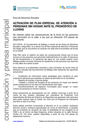 comunicaciónyprensamunicipal
Área de Derechos Sociales
ACTIVACIÓN DE PLAN ESPECIAL DE ATENCIÓN A
PERSONAS SIN HOGAR ANTE EL PRONÓSTICO DE
LLUVIAS
Se intentan paliar las consecuencias de la lluvia en las personas
que pernoctan en la calle, a las que se ofrecerán 370 plazas de
alojamiento
25/11/2016.- El Ayuntamiento de Málaga, a través de las Áreas de Derechos
Sociales y Seguridad, va a activar hoy el Plan especial de Atención a Personas
Sin Hogar que se encuentran en situación de calle ante el pronóstico de lluvias
en la ciudad
Este Plan tiene el objetivo de paliar las consecuencias físicas que la lluvia
provoca en las personas que pernoctan habitualmente en la calle. El descenso
de las temperaturas y la presencia del agua en una ciudad costera como
Málaga pueden provocar síntomas de hipotermia en las personas que duermen
en las calles de nuestra ciudad.
Para disminuir la problemática asociada a este pronóstico de lluvias Área de
Derechos Sociales del Ayuntamiento de Málaga está realizando las siguientes
actuaciones:
• Facilitación de información sobre estrategias para mantener el calor
corporal en personas que expresan su deseo de pernoctar en la vía pública.
• Reparto de mantas y ropa de abrigo.
• Traslado a Centros de Acogida de las personas sin hogar que deseen
recibir prestaciones en los días con temperaturas más bajas.
• Acondicionamiento de espacios municipales para acoger un mayor
número de personas en horario nocturno.
Estas actuaciones se acompañarán con las salidas nocturnas a partir de la
noche de hoy. Estarán reforzadas por voluntarios de Protección Civil
dependientes del Área de Gobierno de Seguridad que aportarán más vehículos
para poder recorrer toda la ciudad, así como por el Programa de Intemperie
que lleva a cabo Cruz Roja.
Estas salidas permiten incrementar la atención en la vía pública, facilitando
atención social y sanitaria especializada así como el ofrecimiento, a aquellos
que se encentran en situación de calle, la posibilidad de ser acogidos en el
CAM o en el Centro de Baja Exigencia, ambos situados en la calle Donoso
Cortés nº2. Por tanto, estarán disponibles a partir de hoy 370 plazas de
alojamiento nocturno.
www.malaga.eu Teléfono de información municipal: 010 / +34 951 926 010
 