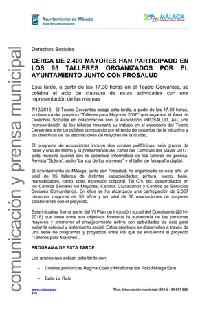 comunicaciónyprensamunicipal
Derechos Sociales
CERCA DE 2.400 MAYORES HAN PARTICIPADO EN
LOS 95 TALLERES ORGANIZADOS POR EL
AYUNTAMIENTO JUNTO CON PROSALUD
Esta tarde, a partir de las 17.30 horas en el Teatro Cervantes, se
celebra el acto de clausura de estas actividades con una
representación de las mismas
7/12/2016.- El Teatro Cervantes acoge esta tarde, a partir de las 17.30 horas,
la clausura del proyecto “Talleres para Mayores 2016” que organiza el Área de
Derechos Sociales en colaboración con la Asociación PROSALUD. Así, una
representación de los talleres mostrará su trabajo en el escenario del Teatro
Cervantes ante un público compuesto por el resto de usuarios de la iniciativa y
las directivas de las asociaciones de mayores de la ciudad.
El programa de actuaciones incluye dos corales polifónicas, seis grupos de
baile y uno de teatro y la presentación del cartel del Carnaval del Mayor 2017.
Esta muestra cuenta con la cobertura informativa de los talleres de prensa,
Revista “Solera”, radio “La voz de los mayores” y el taller de fotografía digital.
El Ayuntamiento de Málaga, junto con Prosalud, ha organizado en este año un
total de 95 talleres de distintas especialidades: pintura, teatro, baile,
manualidades, canto, coro, expresión corporal, Tai Chi, etc. desarrollados en
los Centros Sociales de Mayores, Centros Ciudadanos y Centros de Servicios
Sociales Comunitarios. En ellos se ha alcanzado una participación de 2.367
personas mayores de 55 años y un total de 38 asociaciones de mayores
colaborando con el proyecto.
Esta iniciativa forma parte del VI Plan de Inclusión social del Consistorio (2014-
2018) que tiene entre sus objetivos fomentar la autonomía de las personas
mayores y promover el envejecimiento activo con actividades de ocio para
evitar la soledad y aislamiento social. Estos objetivos se desarrollan a través de
una serie de programas y proyectos entre los que se encuentra el proyecto
“Talleres para Mayores”.
PROGRAMA DE ESTA TARDE
Los grupos que actúan esta tarde son:
- Corales polifónicas Regina Coeli y Miraflores del Palo Málaga Este
- Baile La Raíz
www.malaga.eu Tfno. Información municipal: 010 ó +34 951 926
010
 