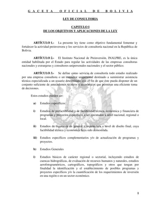 G A C E T A O F I C I A L D E B O L I V I A 
LEY DE CONSULTORIA 
CAPITULO I 
DE LOS OBJETIVOS Y APLICACIONES DE LA LEY 
ARTÍCULO 1.­La 
presente ley tiene como objetivo fundamental fomentar y 
fortalecer la actividad preinversora y los servicios de consultoría nacional en la República de 
Bolivia. 
ARTÍCULO 2.­El 
Instituto Nacional de Preinversión, INALPRE, es la única 
entidad habilitada por el Estado para regular las actividades de las empresas consultoras 
nacionales y extranjeras y consultores unipersonales nacionales y el sector público. 
ARTÍCULO 3.­Se 
define como servicio de consultoría todo estudio realizado 
por una empresa consultora o un consultor unipersonal destinado a suministrar asistencia 
técnica especializada a un usuario determinado con el fin de que éste pueda disponer de un 
conjunto suficiente de antecedentes técnicos y económicos que permitan una eficiente toma 
de decisiones. 
Estos estudios pueden ser: 
a) Estudios específicos: 
i) Estudios de prefactibilidad y de factibilidad técnica, económica y financiera de 
programas y proyectos específicos a ser ejecutados a nivel nacional, regional o 
local. 
ii) Estudios de ingeniería en general y arquitectura a nivel de diseño final, cuya 
factibilidad técnica y económica haya sido demostrada. 
iii) Estudios específicos complementarios y/o de actualización de programas y 
proyectos. 
b) Estudios Generales 
i) Estudios básicos de carácter regional o sectorial, incluyendo estudios de 
cuencas hidrográficas, de evaluación de recursos humanos y naturales, estudios 
aerofotogramétricos, cartográficos, topográficos y otros que tengan por 
finalidad la identificación y el establecimiento de posibles programas y 
proyectos específicos y/o la cuantificación de los requerimientos de inversión 
en una región o en un sector económico. 
1 
 