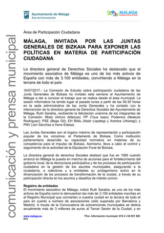 comunicaciónyprensamunicipal
Área de Participación Ciudadana
MÁLAGA, INVITADA POR LAS JUNTAS
GENERALES DE BIZKAIA PARA EXPONER LAS
POLÍTICAS EN MATERIA DE PARTICIPACIÓN
CIUDADANA
La directora general de Derechos Sociales ha destacado que el
movimiento asociativo de Málaga es uno de los más activos de
España con más de 3.100 entidades, convirtiendo a Málaga en la
tercera de todo el país
16/07/2017.- La Comisión de Estudio sobre participación ciudadana de las
Junta Generales de Bizkaia ha invitado esta semana al Ayuntamiento de
Málaga a dar a conocer el trabajo que se realiza desde el área municipal. La
sesión informativa ha tenido lugar el pasado lunes a partir de las 09.30 horas
en la sede administrativa de las Junta Generales y ha contado con la
intervención de la directora general de Derechos Sociales del Ayuntamiento de
Málaga, Ruth Sarabia, recibiendo la felicitación unánime de los integrantes de
la Comisión: Mixto (Arturo Aldecoa); PP (Txus Isasi); Podemos (Neskutz
Rodríguez); PSE (Bego Gil); EH Bildu (Asier Lopategi y Arantza Urkaregi); y
PNV (Jon Sánchez e Irene Edesa).
Las Juntas Generales son el órgano máximo de representación y participación
popular de los vizcaínos: el Parlamento de Bizkaia. Como institución
parlamentaria desarrolla su capacidad normativa en materias de su
competencia para el impulso de Bizkaia. Asimismo, lleva a cabo el control y
seguimiento de la actividad de la Diputación Foral de Bizkaia.
La directora general de derechos Sociales destacó que fue en 1995 cuando
arrancó en Málaga la puesta en marcha de acciones para el fortalecimiento del
gobierno local, de la democracia participativa y de los procesos de participación
ciudadana en la gestión de los asuntos municipales, asegurando a la
ciudadanía, a colectivos y a entidades su protagonismo activo en la
dinamización de los procesos de transformación de la ciudad, a través de su
participación directa en los asuntos y desafíos de interés común.
Registro de entidades
El movimiento asociativo de Málaga, indicó Ruth Sarabia, es uno de los más
activos de España como lo demuestran las más de 3.100 entidades inscritas en
el Registro Municipal que convierten a nuestra ciudad en la tercera de todo el
país en cuanto a número de asociaciones (sólo superada por Barcelona y
Madrid). A través de la Convocatoria de subvenciones municipales se dedica
anualmente más de 3 millones de euros al Tercer Sector de la Ciudad, y en
www.malaga.eu Tfno. Información municipal: 010 ó +34 951 926
010
 