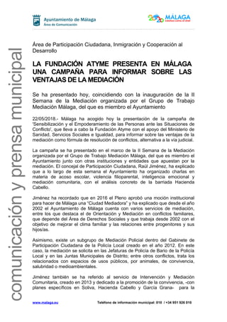 comunicaciónyprensamunicipal
Área de Participación Ciudadana, Inmigración y Cooperación al
Desarrollo
LA FUNDACIÓN ATYME PRESENTA EN MÁLAGA
UNA CAMPAÑA PARA INFORMAR SOBRE LAS
VENTAJAS DE LA MEDIACIÓN
Se ha presentado hoy, coincidiendo con la inauguración de la II
Semana de la Mediación organizada por el Grupo de Trabajo
Mediación Málaga, del que es miembro el Ayuntamiento
22/05/2018.- Málaga ha acogido hoy la presentación de la campaña de
'Sensibilización y el Empoderamiento de las Personas ante las Situaciones de
Conflicto', que lleva a cabo la Fundación Atyme con el apoyo del Ministerio de
Sanidad, Servicios Sociales e Igualdad, para informar sobre las ventajas de la
mediación como fórmula de resolución de conflictos, alternativa a la vía judicial.
La campaña se ha presentado en el marco de la II Semana de la Mediación
organizada por el Grupo de Trabajo Mediación Málaga, del que es miembro el
Ayuntamiento junto con otras instituciones y entidades que apuestan por la
mediación. El concejal de Participación Ciudadana, Raúl Jiménez, ha explicado
que a lo largo de esta semana el Ayuntamiento ha organizado charlas en
materia de acoso escolar, violencia filioparental, inteligencia emocional y
mediación comunitaria, con el análisis concreto de la barriada Hacienda
Cabello.
Jiménez ha recordado que en 2016 el Pleno aprobó una moción institucional
para hacer de Málaga una “Ciudad Mediadora” y ha explicado que desde el año
2002 el Ayuntamiento de Málaga cuenta con varios servicios de mediación,
entre los que destaca el de Orientación y Mediación en conflictos familiares,
que depende del Área de Derechos Sociales y que trabaja desde 2002 con el
objetivo de mejorar el clima familiar y las relaciones entre progenitores y sus
hijos/as.
Asimismo, existe un subgrupo de Mediación Policial dentro del Gabinete de
Participación Ciudadana de la Policía Local creado en el año 2012. En este
caso, la mediación se solicita en las Jefaturas de Policía de Bario de la Policía
Local y en las Juntas Municipales de Distrito; entre otros conflictos, trata los
relacionados con espacios de usos públicos, por animales, de convivencia,
salubridad o medioambientales.
Jiménez también se ha referido al servicio de Intervención y Mediación
Comunitaria, creado en 2013 y dedicado a la promoción de la convivencia, -con
planes específicos en Soliva, Hacienda Cabello y García Grana- para la
www.malaga.eu Teléfono de información municipal: 010 / +34 951 926 010
 