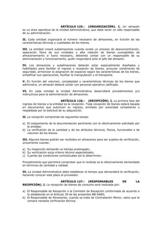 ARTÍCULO 125.- (ORGANIZACIÓN). I. Un almacén
es un área operativa de la Unidad Administrativa, que debe tener un sólo responsable
de su administración.
II. Cada entidad organizará el número necesario de almacenes, en función de las
características técnicas y cualidades de los bienes.
III. La entidad creará subalmacenes cuando exista un proceso de desconcentración,
separación física de sus unidades y alta rotación de bienes susceptibles de
almacenamiento si fuera necesario, debiendo contar con un responsable de su
administración y funcionamiento, quién responderá ante el jefe del almacén.
IV. Los almacenes y subalmacenes deberán estar especialmente diseñados y
habilitados para facilitar el ingreso y recepción de bienes, procurar condiciones de
seguridad, armonizar la asignación de espacios según las características de los bienes,
simplificar sus operaciones, facilitar la manipulación y el transporte.
V. En función del volumen, complejidad y características técnicas de los bienes que
administra, un almacén deberá contar con personal operativo calificado.
VI. En cada entidad la Unidad Administrativa desarrollará procedimientos y/o
instructivos para la administración de almacenes.
ARTÍCULO 126.- (RECEPCIÓN). I. La primera fase del
ingreso de bienes a la entidad es la recepción. Toda recepción de bienes estará basada
en documentos que autoricen su ingreso, emitidos por autoridad competente o
respaldada por la solicitud de su adquisición.
II. La recepción comprende las siguientes tareas:
a) El cotejamiento de la documentación pertinente con lo efectivamente solicitado por
la entidad;
b) La verificación de la cantidad y de los atributos técnicos, físicos, funcionales o de
volumen de los bienes.
III. Algunos bienes podrán ser recibidos en almacenes para ser sujetos de verificación,
únicamente cuando:
a) Su inspección demande un tiempo prolongado;
b) Su verificación exija criterio técnico especializado;
c) Cuando las condiciones contractuales así lo determinen.
Procedimiento que permitirá comprobar que lo recibido es lo efectivamente demandado
en términos de cantidad y calidad.
IV. La Unidad Administrativa debe establecer el tiempo que demandará la verificación,
haciendo conocer este plazo al proveedor.
ARTÍCULO 127.- (RESPONSABLES DE LA
RECEPCIÓN). I. La recepción de bienes de consumo será realizada por:
a) El Responsable de Recepción o la Comisión de Recepción conformada de acuerdo a
lo establecido en el Artículo 39 de las presentes NB-SABS;
b) El Responsable de Almacenes, cuando se trate de Contratación Menor, salvo que la
compra necesite verificación técnica.
 