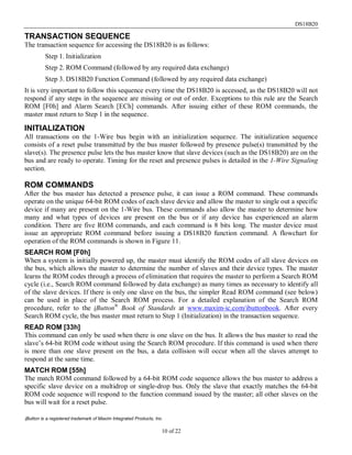 DS18B20
10 of 22
TRANSACTION SEQUENCE
The transaction sequence for accessing the DS18B20 is as follows:
Step 1. Initialization
Step 2. ROM Command (followed by any required data exchange)
Step 3. DS18B20 Function Command (followed by any required data exchange)
It is very important to follow this sequence every time the DS18B20 is accessed, as the DS18B20 will not
respond if any steps in the sequence are missing or out of order. Exceptions to this rule are the Search
ROM [F0h] and Alarm Search [ECh] commands. After issuing either of these ROM commands, the
master must return to Step 1 in the sequence.
INITIALIZATION
All transactions on the 1-Wire bus begin with an initialization sequence. The initialization sequence
consists of a reset pulse transmitted by the bus master followed by presence pulse(s) transmitted by the
slave(s). The presence pulse lets the bus master know that slave devices (such as the DS18B20) are on the
bus and are ready to operate. Timing for the reset and presence pulses is detailed in the 1-Wire Signaling
section.
ROM COMMANDS
After the bus master has detected a presence pulse, it can issue a ROM command. These commands
operate on the unique 64-bit ROM codes of each slave device and allow the master to single out a specific
device if many are present on the 1-Wire bus. These commands also allow the master to determine how
many and what types of devices are present on the bus or if any device has experienced an alarm
condition. There are five ROM commands, and each command is 8 bits long. The master device must
issue an appropriate ROM command before issuing a DS18B20 function command. A flowchart for
operation of the ROM commands is shown in Figure 11.
SEARCH ROM [F0h]
When a system is initially powered up, the master must identify the ROM codes of all slave devices on
the bus, which allows the master to determine the number of slaves and their device types. The master
learns the ROM codes through a process of elimination that requires the master to perform a Search ROM
cycle (i.e., Search ROM command followed by data exchange) as many times as necessary to identify all
of the slave devices. If there is only one slave on the bus, the simpler Read ROM command (see below)
can be used in place of the Search ROM process. For a detailed explanation of the Search ROM
procedure, refer to the iButton®
Book of Standards at www.maxim-ic.com/ibuttonbook. After every
Search ROM cycle, the bus master must return to Step 1 (Initialization) in the transaction sequence.
READ ROM [33h]
This command can only be used when there is one slave on the bus. It allows the bus master to read the
slave’s 64-bit ROM code without using the Search ROM procedure. If this command is used when there
is more than one slave present on the bus, a data collision will occur when all the slaves attempt to
respond at the same time.
MATCH ROM [55h]
The match ROM command followed by a 64-bit ROM code sequence allows the bus master to address a
specific slave device on a multidrop or single-drop bus. Only the slave that exactly matches the 64-bit
ROM code sequence will respond to the function command issued by the master; all other slaves on the
bus will wait for a reset pulse.
iButton is a registered trademark of Maxim Integrated Products, Inc.
 