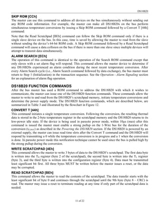 DS18B20
11 of 22
SKIP ROM [CCh]
The master can use this command to address all devices on the bus simultaneously without sending out
any ROM code information. For example, the master can make all DS18B20s on the bus perform
simultaneous temperature conversions by issuing a Skip ROM command followed by a Convert T [44h]
command.
Note that the Read Scratchpad [BEh] command can follow the Skip ROM command only if there is a
single slave device on the bus. In this case, time is saved by allowing the master to read from the slave
without sending the device’s 64-bit ROM code. A Skip ROM command followed by a Read Scratchpad
command will cause a data collision on the bus if there is more than one slave since multiple devices will
attempt to transmit data simultaneously.
ALARM SEARCH [ECh]
The operation of this command is identical to the operation of the Search ROM command except that
only slaves with a set alarm flag will respond. This command allows the master device to determine if
any DS18B20s experienced an alarm condition during the most recent temperature conversion. After
every Alarm Search cycle (i.e., Alarm Search command followed by data exchange), the bus master must
return to Step 1 (Initialization) in the transaction sequence. See the Operation—Alarm Signaling section
for an explanation of alarm flag operation.
DS18B20 FUNCTION COMMANDS
After the bus master has used a ROM command to address the DS18B20 with which it wishes to
communicate, the master can issue one of the DS18B20 function commands. These commands allow the
master to write to and read from the DS18B20’s scratchpad memory, initiate temperature conversions and
determine the power supply mode. The DS18B20 function commands, which are described below, are
summarized in Table 3 and illustrated by the flowchart in Figure 12.
CONVERT T [44h]
This command initiates a single temperature conversion. Following the conversion, the resulting thermal
data is stored in the 2-byte temperature register in the scratchpad memory and the DS18B20 returns to its
low-power idle state. If the device is being used in parasite power mode, within 10µs (max) after this
command is issued the master must enable a strong pullup on the 1-Wire bus for the duration of the
conversion (tCONV) as described in the Powering the DS18B20 section. If the DS18B20 is powered by an
external supply, the master can issue read time slots after the Convert T command and the DS18B20 will
respond by transmitting a 0 while the temperature conversion is in progress and a 1 when the conversion
is done. In parasite power mode this notification technique cannot be used since the bus is pulled high by
the strong pullup during the conversion.
WRITE SCRATCHPAD [4Eh]
This command allows the master to write 3 bytes of data to the DS18B20’s scratchpad. The first data byte
is written into the TH register (byte 2 of the scratchpad), the second byte is written into the TL register
(byte 3), and the third byte is written into the configuration register (byte 4). Data must be transmitted
least significant bit first. All three bytes MUST be written before the master issues a reset, or the data
may be corrupted.
READ SCRATCHPAD [BEh]
This command allows the master to read the contents of the scratchpad. The data transfer starts with the
least significant bit of byte 0 and continues through the scratchpad until the 9th byte (byte 8 – CRC) is
read. The master may issue a reset to terminate reading at any time if only part of the scratchpad data is
needed.
 