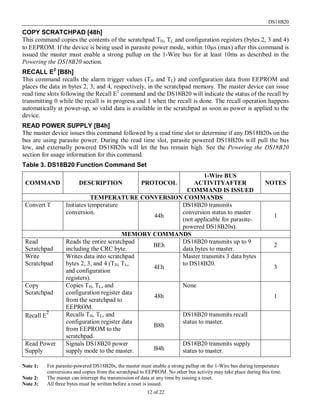 DS18B20
12 of 22
COPY SCRATCHPAD [48h]
This command copies the contents of the scratchpad TH, TL and configuration registers (bytes 2, 3 and 4)
to EEPROM. If the device is being used in parasite power mode, within 10µs (max) after this command is
issued the master must enable a strong pullup on the 1-Wire bus for at least 10ms as described in the
Powering the DS18B20 section.
RECALL E2
[B8h]
This command recalls the alarm trigger values (TH and TL) and configuration data from EEPROM and
places the data in bytes 2, 3, and 4, respectively, in the scratchpad memory. The master device can issue
read time slots following the Recall E2
command and the DS18B20 will indicate the status of the recall by
transmitting 0 while the recall is in progress and 1 when the recall is done. The recall operation happens
automatically at power-up, so valid data is available in the scratchpad as soon as power is applied to the
device.
READ POWER SUPPLY [B4h]
The master device issues this command followed by a read time slot to determine if any DS18B20s on the
bus are using parasite power. During the read time slot, parasite powered DS18B20s will pull the bus
low, and externally powered DS18B20s will let the bus remain high. See the Powering the DS18B20
section for usage information for this command.
Table 3. DS18B20 Function Command Set
COMMAND DESCRIPTION PROTOCOL
1-Wire BUS
ACTIVITYAFTER
COMMAND IS ISSUED
NOTES
TEMPERATURE CONVERSION COMMANDS
Convert T Initiates temperature
conversion.
44h
DS18B20 transmits
conversion status to master
(not applicable for parasite-
powered DS18B20s).
1
MEMORY COMMANDS
Read
Scratchpad
Reads the entire scratchpad
including the CRC byte.
BEh
DS18B20 transmits up to 9
data bytes to master.
2
Write
Scratchpad
Writes data into scratchpad
bytes 2, 3, and 4 (TH, TL,
and configuration
registers).
4Eh
Master transmits 3 data bytes
to DS18B20.
3
Copy
Scratchpad
Copies TH, TL, and
configuration register data
from the scratchpad to
EEPROM.
48h
None
1
Recall E
2 Recalls TH, TL, and
configuration register data
from EEPROM to the
scratchpad.
B8h
DS18B20 transmits recall
status to master.
Read Power
Supply
Signals DS18B20 power
supply mode to the master. B4h
DS18B20 transmits supply
status to master.
Note 1: For parasite-powered DS18B20s, the master must enable a strong pullup on the 1-Wire bus during temperature
conversions and copies from the scratchpad to EEPROM. No other bus activity may take place during this time.
Note 2: The master can interrupt the transmission of data at any time by issuing a reset.
Note 3: All three bytes must be written before a reset is issued.
 