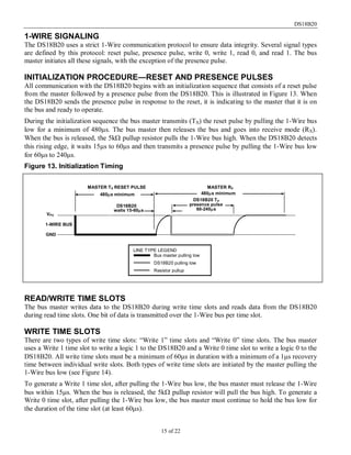 DS18B20
15 of 22
1-WIRE SIGNALING
The DS18B20 uses a strict 1-Wire communication protocol to ensure data integrity. Several signal types
are defined by this protocol: reset pulse, presence pulse, write 0, write 1, read 0, and read 1. The bus
master initiates all these signals, with the exception of the presence pulse.
INITIALIZATION PROCEDURE—RESET AND PRESENCE PULSES
All communication with the DS18B20 begins with an initialization sequence that consists of a reset pulse
from the master followed by a presence pulse from the DS18B20. This is illustrated in Figure 13. When
the DS18B20 sends the presence pulse in response to the reset, it is indicating to the master that it is on
the bus and ready to operate.
During the initialization sequence the bus master transmits (TX) the reset pulse by pulling the 1-Wire bus
low for a minimum of 480µs. The bus master then releases the bus and goes into receive mode (RX).
When the bus is released, the 5kΩ pullup resistor pulls the 1-Wire bus high. When the DS18B20 detects
this rising edge, it waits 15µs to 60µs and then transmits a presence pulse by pulling the 1-Wire bus low
for 60µs to 240µs.
Figure 13. Initialization Timing
READ/WRITE TIME SLOTS
The bus master writes data to the DS18B20 during write time slots and reads data from the DS18B20
during read time slots. One bit of data is transmitted over the 1-Wire bus per time slot.
WRITE TIME SLOTS
There are two types of write time slots: “Write 1” time slots and “Write 0” time slots. The bus master
uses a Write 1 time slot to write a logic 1 to the DS18B20 and a Write 0 time slot to write a logic 0 to the
DS18B20. All write time slots must be a minimum of 60µs in duration with a minimum of a 1µs recovery
time between individual write slots. Both types of write time slots are initiated by the master pulling the
1-Wire bus low (see Figure 14).
To generate a Write 1 time slot, after pulling the 1-Wire bus low, the bus master must release the 1-Wire
bus within 15µs. When the bus is released, the 5kΩ pullup resistor will pull the bus high. To generate a
Write 0 time slot, after pulling the 1-Wire bus low, the bus master must continue to hold the bus low for
the duration of the time slot (at least 60µs).
LINE TYPE LEGEND
Bus master pulling low
DS18B20 pulling low
Resistor pullup
VPU
GND
1-WIRE BUS
480µs minimum 480µs minimum
DS18B20 TX
presence pulse
60-240µs
MASTER TX RESET PULSE MASTER RX
DS18B20
waits 15-60µs
 