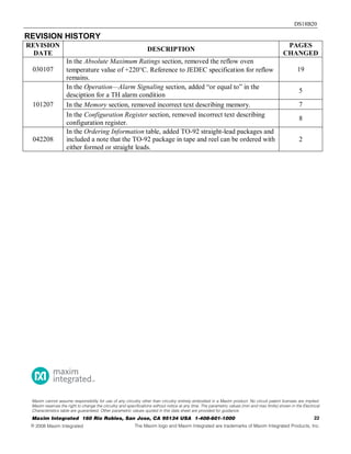 DS18B20
REVISION HISTORY
REVISION
DATE
DESCRIPTION
PAGES
CHANGED
030107
In the Absolute Maximum Ratings section, removed the reflow oven
temperature value of +220°C. Reference to JEDEC specification for reflow
remains.
19
101207
In the Operation—Alarm Signaling section, added “or equal to” in the
desciption for a TH alarm condition
5
In the Memory section, removed incorrect text describing memory. 7
In the Configuration Register section, removed incorrect text describing
configuration register.
8
042208
In the Ordering Information table, added TO-92 straight-lead packages and
included a note that the TO-92 package in tape and reel can be ordered with
either formed or straight leads.
2
22Maxim Integrated 160 Rio Robles, San Jose, CA 95134 USA 1-408-601-1000
Maxim cannot assume responsibility for use of any circuitry other than circuitry entirely embodied in a Maxim product. No circuit patent licenses are implied.
Maxim reserves the right to change the circuitry and specifications without notice at any time. The parametric values (min and max limits) shown in the Electrical
Characteristics table are guaranteed. Other parametric values quoted in this data sheet are provided for guidance.
©  Maxim Integrated The Maxim logo and Maxim Integrated are trademarks of Maxim Integrated Products, Inc.
 