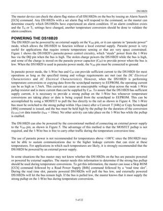 DS18B20
5 of 22
The master device can check the alarm flag status of all DS18B20s on the bus by issuing an Alarm Search
[ECh] command. Any DS18B20s with a set alarm flag will respond to the command, so the master can
determine exactly which DS18B20s have experienced an alarm condition. If an alarm condition exists
and the TH or TL settings have changed, another temperature conversion should be done to validate the
alarm condition.
POWERING THE DS18B20
The DS18B20 can be powered by an external supply on the VDD pin, or it can operate in “parasite power”
mode, which allows the DS18B20 to function without a local external supply. Parasite power is very
useful for applications that require remote temperature sensing or that are very space constrained.
Figure 1 shows the DS18B20’s parasite-power control circuitry, which “steals” power from the 1-Wire
bus via the DQ pin when the bus is high. The stolen charge powers the DS18B20 while the bus is high,
and some of the charge is stored on the parasite power capacitor (CPP) to provide power when the bus is
low. When the DS18B20 is used in parasite power mode, the VDD pin must be connected to ground.
In parasite power mode, the 1-Wire bus and CPP can provide sufficient current to the DS18B20 for most
operations as long as the specified timing and voltage requirements are met (see the DC Electrical
Characteristics and AC Electrical Characteristics). However, when the DS18B20 is performing
temperature conversions or copying data from the scratchpad memory to EEPROM, the operating current
can be as high as 1.5mA. This current can cause an unacceptable voltage drop across the weak 1-Wire
pullup resistor and is more current than can be supplied by CPP. To assure that the DS18B20 has sufficient
supply current, it is necessary to provide a strong pullup on the 1-Wire bus whenever temperature
conversions are taking place or data is being copied from the scratchpad to EEPROM. This can be
accomplished by using a MOSFET to pull the bus directly to the rail as shown in Figure 4. The 1-Wire
bus must be switched to the strong pullup within 10µs (max) after a Convert T [44h] or Copy Scratchpad
[48h] command is issued, and the bus must be held high by the pullup for the duration of the conversion
(tCONV) or data transfer (tWR = 10ms). No other activity can take place on the 1-Wire bus while the pullup
is enabled.
The DS18B20 can also be powered by the conventional method of connecting an external power supply
to the VDD pin, as shown in Figure 5. The advantage of this method is that the MOSFET pullup is not
required, and the 1-Wire bus is free to carry other traffic during the temperature conversion time.
The use of parasite power is not recommended for temperatures above +100°C since the DS18B20 may
not be able to sustain communications due to the higher leakage currents that can exist at these
temperatures. For applications in which such temperatures are likely, it is strongly recommended that the
DS18B20 be powered by an external power supply.
In some situations the bus master may not know whether the DS18B20s on the bus are parasite powered
or powered by external supplies. The master needs this information to determine if the strong bus pullup
should be used during temperature conversions. To get this information, the master can issue a Skip ROM
[CCh] command followed by a Read Power Supply [B4h] command followed by a “read time slot”.
During the read time slot, parasite powered DS18B20s will pull the bus low, and externally powered
DS18B20s will let the bus remain high. If the bus is pulled low, the master knows that it must supply the
strong pullup on the 1-Wire bus during temperature conversions.
 