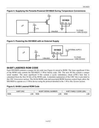 DS18B20
6 of 22
Figure 4. Supplying the Parasite-Powered DS18B20 During Temperature Conversions
Figure 5. Powering the DS18B20 with an External Supply
64-BIT LASERED ROM CODE
Each DS18B20 contains a unique 64–bit code (see Figure 6) stored in ROM. The least significant 8 bits
of the ROM code contain the DS18B20’s 1-Wire family code: 28h. The next 48 bits contain a unique
serial number. The most significant 8 bits contain a cyclic redundancy check (CRC) byte that is
calculated from the first 56 bits of the ROM code. A detailed explanation of the CRC bits is provided in
the CRC Generation section. The 64-bit ROM code and associated ROM function control logic allow the
DS18B20 to operate as a 1-Wire device using the protocol detailed in the 1-Wire Bus System section.
Figure 6. 64-Bit Lasered ROM Code
8-BIT CRC 48-BIT SERIAL NUMBER 8-BIT FAMILY CODE (28h)
MSB MSBLSB LSB LSBMSB
VPU
VPU
4.7k
1-Wire BUS
µP
DS18B20
GND VDDDQ
TO OTHER
1-WIRE DEVICES
VDD (EXTERNAL SUPPLY)DS18B20
GND VDDDQ
VPU
4.7k
TO OTHER
1-WIRE DEVICES
1-Wire BUS
µP
 