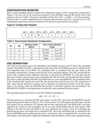 DS18B20
8 of 22
CONFIGURATION REGISTER
Byte 4 of the scratchpad memory contains the configuration register, which is organized as illustrated in
Figure 8. The user can set the conversion resolution of the DS18B20 using the R0 and R1 bits in this
register as shown in Table 2. The power-up default of these bits is R0 = 1 and R1 = 1 (12-bit resolution).
Note that there is a direct tradeoff between resolution and conversion time. Bit 7 and bits 0 to 4 in the
configuration register are reserved for internal use by the device and cannot be overwritten.
Figure 8. Configuration Register
BIT 7 BIT 6 BIT 5 BIT 4 BIT 3 BIT 2 BIT 1 BIT 0
0 R1 R0 1 1 1 1 1
Table 2. Thermometer Resolution Configuration
R1 R0
RESOLUTION
(BITS)
MAX CONVERSION
TIME
0 0 9 93.75ms (tCONV/8)
0 1 10 187.5ms (tCONV/4)
1 0 11 375ms (tCONV/2)
1 1 12 750ms (tCONV)
CRC GENERATION
CRC bytes are provided as part of the DS18B20’s 64-bit ROM code and in the 9th
byte of the scratchpad
memory. The ROM code CRC is calculated from the first 56 bits of the ROM code and is contained in the
most significant byte of the ROM. The scratchpad CRC is calculated from the data stored in the
scratchpad, and therefore it changes when the data in the scratchpad changes. The CRCs provide the bus
master with a method of data validation when data is read from the DS18B20. To verify that data has
been read correctly, the bus master must re-calculate the CRC from the received data and then compare
this value to either the ROM code CRC (for ROM reads) or to the scratchpad CRC (for scratchpad reads).
If the calculated CRC matches the read CRC, the data has been received error free. The comparison of
CRC values and the decision to continue with an operation are determined entirely by the bus master.
There is no circuitry inside the DS18B20 that prevents a command sequence from proceeding if the
DS18B20 CRC (ROM or scratchpad) does not match the value generated by the bus master.
The equivalent polynomial function of the CRC (ROM or scratchpad) is:
CRC = X8
+ X5
+ X4
+ 1
The bus master can re-calculate the CRC and compare it to the CRC values from the DS18B20 using the
polynomial generator shown in Figure 9. This circuit consists of a shift register and XOR gates, and the
shift register bits are initialized to 0. Starting with the least significant bit of the ROM code or the least
significant bit of byte 0 in the scratchpad, one bit at a time should shifted into the shift register. After
shifting in the 56th bit from the ROM or the most significant bit of byte 7 from the scratchpad, the
polynomial generator will contain the re-calculated CRC. Next, the 8-bit ROM code or scratchpad CRC
from the DS18B20 must be shifted into the circuit. At this point, if the re-calculated CRC was correct, the
shift register will contain all 0s. Additional information about the Maxim 1-Wire cyclic redundancy check
 