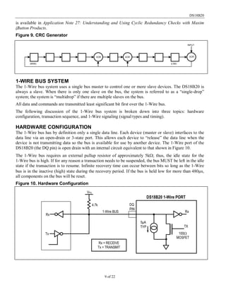 DS18B20
9 of 22
is available in Application Note 27: Understanding and Using Cyclic Redundancy Checks with Maxim
iButton Products.
Figure 9. CRC Generator
1-WIRE BUS SYSTEM
The 1-Wire bus system uses a single bus master to control one or more slave devices. The DS18B20 is
always a slave. When there is only one slave on the bus, the system is referred to as a “single-drop”
system; the system is “multidrop” if there are multiple slaves on the bus.
All data and commands are transmitted least significant bit first over the 1-Wire bus.
The following discussion of the 1-Wire bus system is broken down into three topics: hardware
configuration, transaction sequence, and 1-Wire signaling (signal types and timing).
HARDWARE CONFIGURATION
The 1-Wire bus has by definition only a single data line. Each device (master or slave) interfaces to the
data line via an open-drain or 3-state port. This allows each device to “release” the data line when the
device is not transmitting data so the bus is available for use by another device. The 1-Wire port of the
DS18B20 (the DQ pin) is open drain with an internal circuit equivalent to that shown in Figure 10.
The 1-Wire bus requires an external pullup resistor of approximately 5kΩ; thus, the idle state for the
1-Wire bus is high. If for any reason a transaction needs to be suspended, the bus MUST be left in the idle
state if the transaction is to resume. Infinite recovery time can occur between bits so long as the 1-Wire
bus is in the inactive (high) state during the recovery period. If the bus is held low for more than 480µs,
all components on the bus will be reset.
Figure 10. Hardware Configuration
(MSB) (LSB)
XOR XOR XOR
INPUT
VPU
4.7k
5μA
TYP
Rx
Tx
DS18B20 1-Wire PORT
100Ω
MOSFET
TX
Rx
Rx = RECEIVE
Tx = TRANSMIT
1-Wire BUS
DQ
PIN
 
